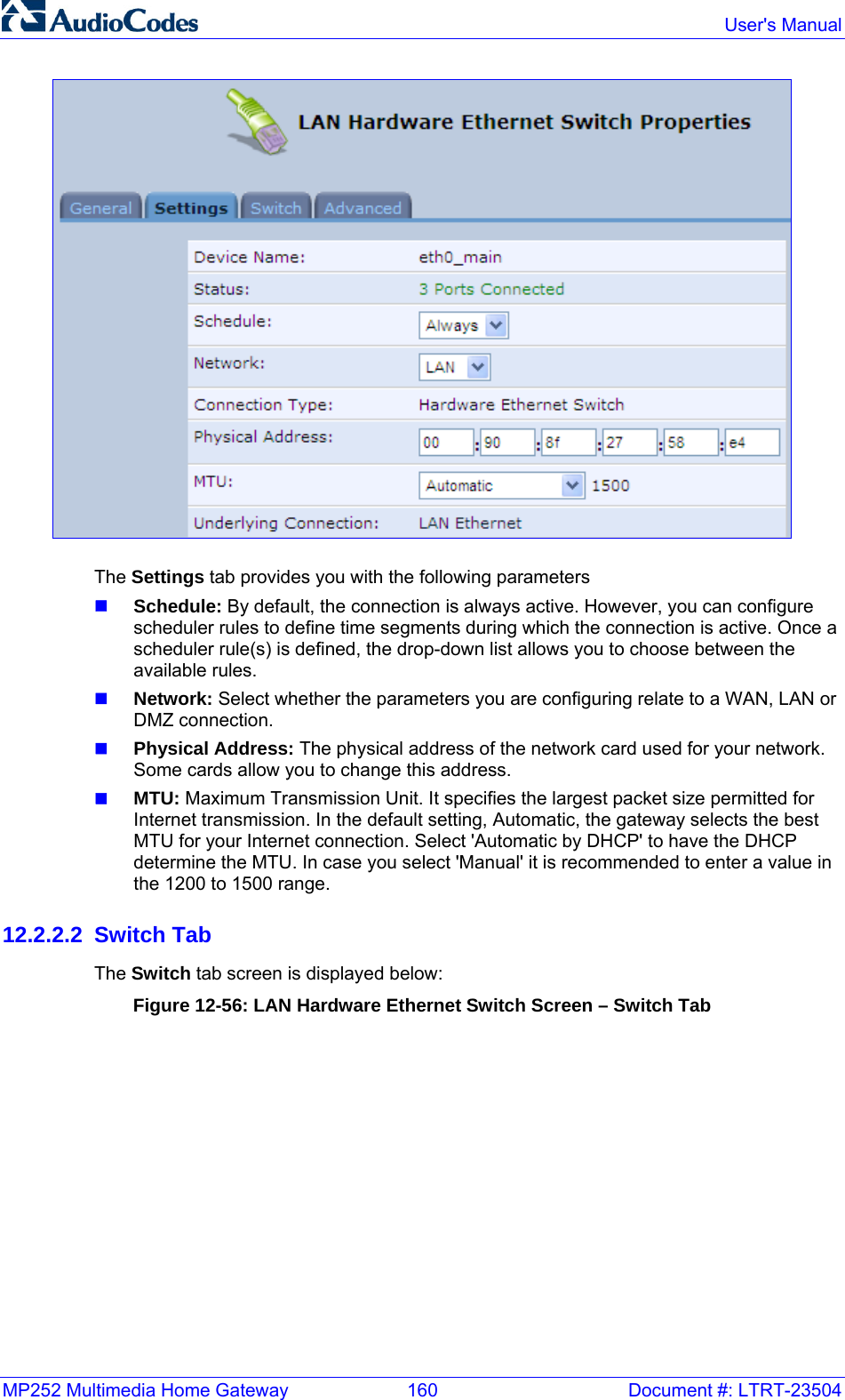 MP252 Multimedia Home Gateway  160  Document #: LTRT-23504  User&apos;s Manual   The Settings tab provides you with the following parameters  Schedule: By default, the connection is always active. However, you can configure scheduler rules to define time segments during which the connection is active. Once a scheduler rule(s) is defined, the drop-down list allows you to choose between the available rules.  Network: Select whether the parameters you are configuring relate to a WAN, LAN or DMZ connection.   Physical Address: The physical address of the network card used for your network. Some cards allow you to change this address.  MTU: Maximum Transmission Unit. It specifies the largest packet size permitted for Internet transmission. In the default setting, Automatic, the gateway selects the best MTU for your Internet connection. Select &apos;Automatic by DHCP&apos; to have the DHCP determine the MTU. In case you select &apos;Manual&apos; it is recommended to enter a value in the 1200 to 1500 range. 12.2.2.2 Switch Tab The Switch tab screen is displayed below: Figure 12-56: LAN Hardware Ethernet Switch Screen – Switch Tab 