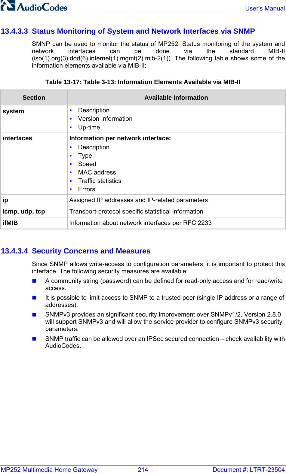 MP252 Multimedia Home Gateway  214  Document #: LTRT-23504  User&apos;s Manual  13.4.3.3  Status Monitoring of System and Network Interfaces via SNMP SMNP can be used to monitor the status of MP252. Status monitoring of the system and network interfaces can be done via the standard MIB-II (iso(1).org(3).dod(6).internet(1).mgmt(2).mib-2(1)). The following table shows some of the information elements available via MIB-II: Table 13-17: Table  3-13: Information Elements Available via MIB-II Section  Available Information system  Description  Version Information  Up-time interfaces Information per network interface:  Description  Type  Speed  MAC address  Traffic statistics  Errors ip Assigned IP addresses and IP-related parameters icmp, udp, tcp Transport-protocol specific statistical information ifMIB Information about network interfaces per RFC 2233   13.4.3.4  Security Concerns and Measures Since SNMP allows write-access to configuration parameters, it is important to protect this interface. The following security measures are available:  A community string (password) can be defined for read-only access and for read/write access.  It is possible to limit access to SNMP to a trusted peer (single IP address or a range of addresses).  SNMPv3 provides an significant security improvement over SNMPv1/2. Version 2.8.0 will support SNMPv3 and will allow the service provider to configure SNMPv3 security parameters.  SNMP traffic can be allowed over an IPSec secured connection – check availability with AudioCodes. 
