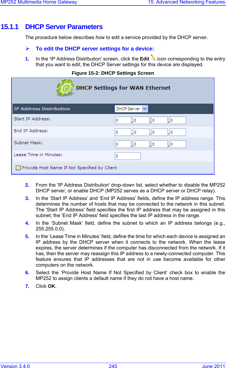 MP252 Multimedia Home Gateway  15. Advanced Networking Features Version 3.4.0  245  June 2011 15.1.1  DHCP Server Parameters The procedure below describes how to edit a service provided by the DHCP server. ¾ To edit the DHCP server settings for a device: 1.  In the &apos;IP Address Distribution&apos; screen, click the Edit  icon corresponding to the entry that you want to edit; the DHCP Server settings for this device are displayed.  Figure 15-2: DHCP Settings Screen  2.  From the &apos;IP Address Distribution&apos; drop-down list, select whether to disable the MP252 DHCP server, or enable DHCP (MP252 serves as a DHCP server or DHCP relay). 3.  In the ‘Start IP Address’ and ‘End IP Address’ fields, define the IP address range. This determines the number of hosts that may be connected to the network in this subnet. The &apos;Start IP Address&apos; field specifies the first IP address that may be assigned in this subnet; the &apos;End IP Address&apos; field specifies the last IP address in the range. 4.  In the ‘Subnet Mask’ field, define the subnet to which an IP address belongs (e.g., 255.255.0.0). 5.  In the ‘Lease Time in Minutes’ field, define the time for which each device is assigned an IP address by the DHCP server when it connects to the network. When the lease expires, the server determines if the computer has disconnected from the network. If it has, then the server may reassign this IP address to a newly-connected computer. This feature ensures that IP addresses that are not in use become available for other computers on the network. 6.  Select the ‘Provide Host Name If Not Specified by Client’ check box to enable the MP252 to assign clients a default name if they do not have a host name. 7.  Click OK.  