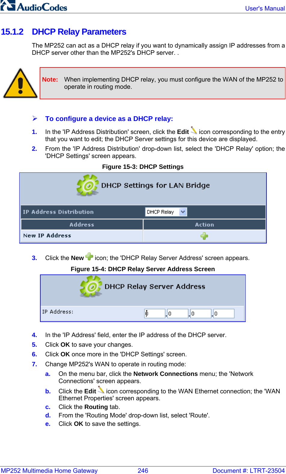 MP252 Multimedia Home Gateway  246  Document #: LTRT-23504  User&apos;s Manual  15.1.2  DHCP Relay Parameters The MP252 can act as a DHCP relay if you want to dynamically assign IP addresses from a DHCP server other than the MP252&apos;s DHCP server. .   Note:  When implementing DHCP relay, you must configure the WAN of the MP252 to operate in routing mode.  ¾ To configure a device as a DHCP relay: 1.  In the &apos;IP Address Distribution&apos; screen, click the Edit  icon corresponding to the entry that you want to edit; the DHCP Server settings for this device are displayed.  2.  From the &apos;IP Address Distribution&apos; drop-down list, select the &apos;DHCP Relay&apos; option; the &apos;DHCP Settings&apos; screen appears. Figure 15-3: DHCP Settings  3.  Click the New   icon; the &apos;DHCP Relay Server Address&apos; screen appears.  Figure 15-4: DHCP Relay Server Address Screen  4.  In the &apos;IP Address&apos; field, enter the IP address of the DHCP server. 5.  Click OK to save your changes. 6.  Click OK once more in the &apos;DHCP Settings&apos; screen. 7.  Change MP252&apos;s WAN to operate in routing mode: a.  On the menu bar, click the Network Connections menu; the &apos;Network Connections&apos; screen appears. b.  Click the Edit  icon corresponding to the WAN Ethernet connection; the &apos;WAN Ethernet Properties&apos; screen appears. c.  Click the Routing tab. d.  From the &apos;Routing Mode&apos; drop-down list, select &apos;Route&apos;. e.  Click OK to save the settings.  