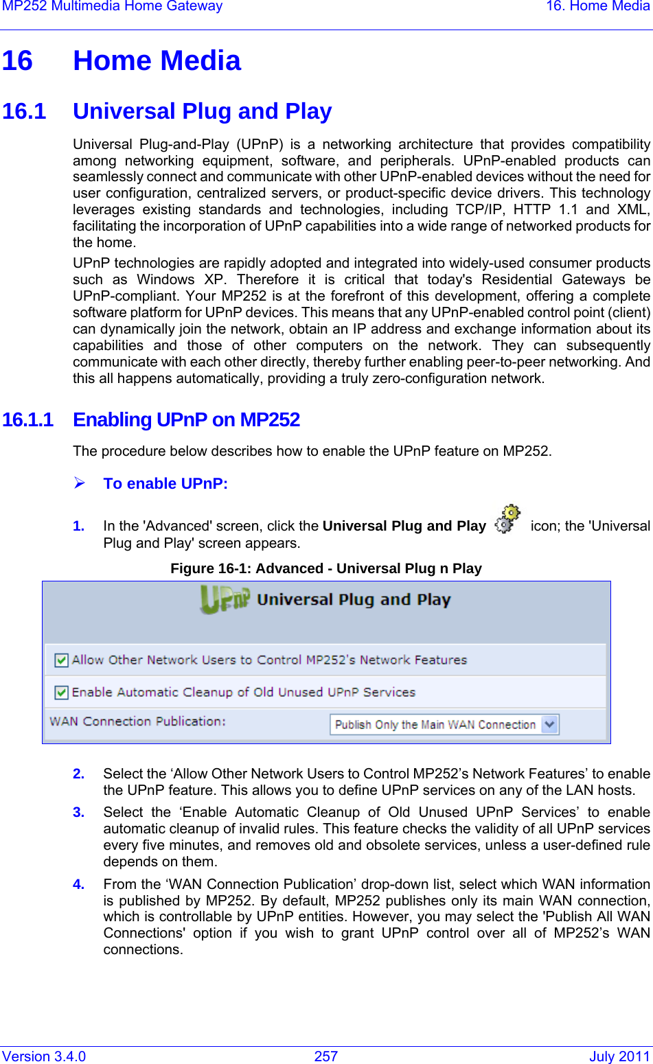 Version 3.4.0  257  July 2011 MP252 Multimedia Home Gateway  16. Home Media 16 Home Media 16.1  Universal Plug and Play Universal Plug-and-Play (UPnP) is a networking architecture that provides compatibility among networking equipment, software, and peripherals. UPnP-enabled products can seamlessly connect and communicate with other UPnP-enabled devices without the need for user configuration, centralized servers, or product-specific device drivers. This technology leverages existing standards and technologies, including TCP/IP, HTTP 1.1 and XML, facilitating the incorporation of UPnP capabilities into a wide range of networked products for the home.  UPnP technologies are rapidly adopted and integrated into widely-used consumer products such as Windows XP. Therefore it is critical that today&apos;s Residential Gateways be UPnP-compliant. Your MP252 is at the forefront of this development, offering a complete software platform for UPnP devices. This means that any UPnP-enabled control point (client) can dynamically join the network, obtain an IP address and exchange information about its capabilities and those of other computers on the network. They can subsequently communicate with each other directly, thereby further enabling peer-to-peer networking. And this all happens automatically, providing a truly zero-configuration network. 16.1.1  Enabling UPnP on MP252 The procedure below describes how to enable the UPnP feature on MP252. ¾ To enable UPnP: 1.  In the &apos;Advanced&apos; screen, click the Universal Plug and Play   icon; the &apos;Universal Plug and Play&apos; screen appears. Figure 16-1: Advanced - Universal Plug n Play  2.  Select the ‘Allow Other Network Users to Control MP252’s Network Features’ to enable the UPnP feature. This allows you to define UPnP services on any of the LAN hosts. 3.  Select the ‘Enable Automatic Cleanup of Old Unused UPnP Services’ to enable automatic cleanup of invalid rules. This feature checks the validity of all UPnP services every five minutes, and removes old and obsolete services, unless a user-defined rule depends on them. 4.  From the ‘WAN Connection Publication’ drop-down list, select which WAN information is published by MP252. By default, MP252 publishes only its main WAN connection, which is controllable by UPnP entities. However, you may select the &apos;Publish All WAN Connections&apos; option if you wish to grant UPnP control over all of MP252’s WAN connections.  