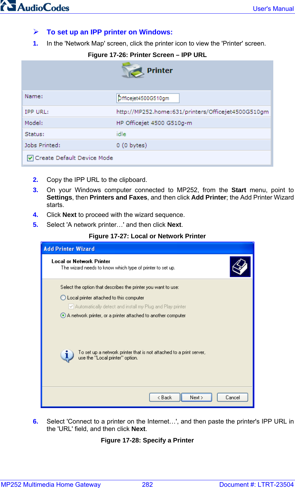 MP252 Multimedia Home Gateway  282  Document #: LTRT-23504  User&apos;s Manual  ¾ To set up an IPP printer on Windows: 1.  In the &apos;Network Map&apos; screen, click the printer icon to view the &apos;Printer&apos; screen. Figure 17-26: Printer Screen – IPP URL  2.  Copy the IPP URL to the clipboard. 3.  On your Windows computer connected to MP252, from the Start menu, point to Settings, then Printers and Faxes, and then click Add Printer; the Add Printer Wizard starts. 4.  Click Next to proceed with the wizard sequence. 5.  Select &apos;A network printer…&apos; and then click Next. Figure 17-27: Local or Network Printer  6.  Select &apos;Connect to a printer on the Internet…&apos;, and then paste the printer&apos;s IPP URL in the &apos;URL&apos; field, and then click Next. Figure 17-28: Specify a Printer 