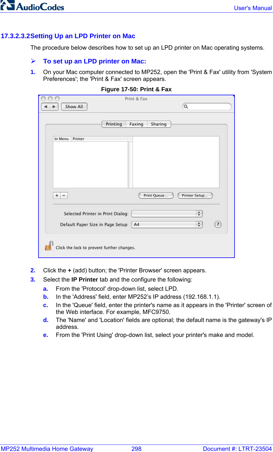 MP252 Multimedia Home Gateway  298  Document #: LTRT-23504  User&apos;s Manual  17.3.2.3.2 Setting Up an LPD Printer on Mac The procedure below describes how to set up an LPD printer on Mac operating systems. ¾ To set up an LPD printer on Mac: 1.  On your Mac computer connected to MP252, open the &apos;Print &amp; Fax&apos; utility from &apos;System Preferences&apos;; the &apos;Print &amp; Fax&apos; screen appears. Figure 17-50: Print &amp; Fax  2.  Click the + (add) button; the &apos;Printer Browser&apos; screen appears.  3.  Select the IP Printer tab and the configure the following: a.  From the &apos;Protocol&apos; drop-down list, select LPD. b.  In the &apos;Address&apos; field, enter MP252’s IP address (192.168.1.1). c.  In the &apos;Queue&apos; field, enter the printer&apos;s name as it appears in the &apos;Printer&apos; screen of the Web interface. For example, MFC9750. d.  The &apos;Name&apos; and &apos;Location&apos; fields are optional; the default name is the gateway&apos;s IP address. e.  From the &apos;Print Using&apos; drop-down list, select your printer&apos;s make and model. 