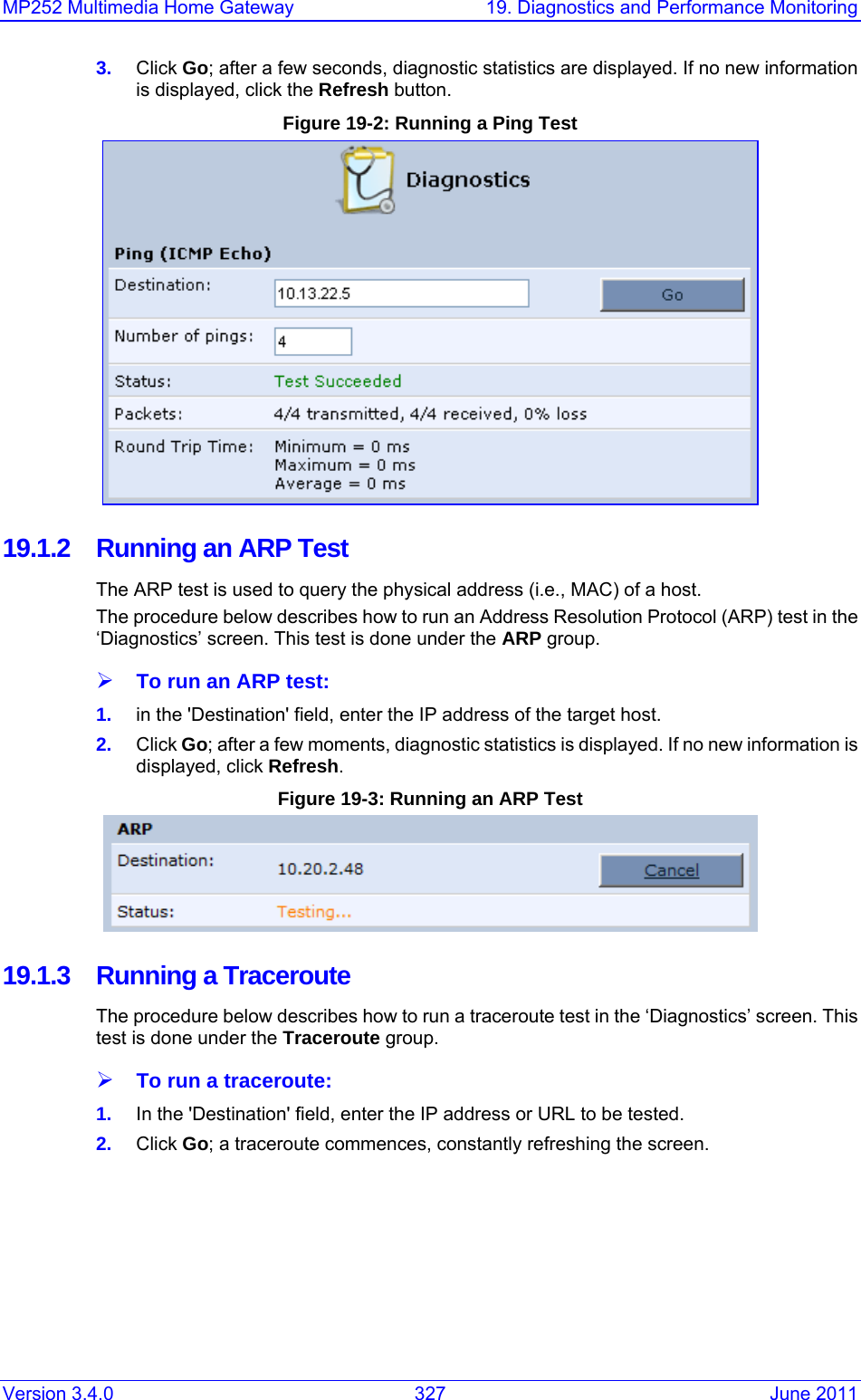 MP252 Multimedia Home Gateway  19. Diagnostics and Performance Monitoring Version 3.4.0  327  June 2011 3.  Click Go; after a few seconds, diagnostic statistics are displayed. If no new information is displayed, click the Refresh button. Figure 19-2: Running a Ping Test  19.1.2  Running an ARP Test The ARP test is used to query the physical address (i.e., MAC) of a host.  The procedure below describes how to run an Address Resolution Protocol (ARP) test in the ‘Diagnostics’ screen. This test is done under the ARP group. ¾ To run an ARP test: 1.  in the &apos;Destination&apos; field, enter the IP address of the target host. 2.  Click Go; after a few moments, diagnostic statistics is displayed. If no new information is displayed, click Refresh. Figure 19-3: Running an ARP Test  19.1.3  Running a Traceroute The procedure below describes how to run a traceroute test in the ‘Diagnostics’ screen. This test is done under the Traceroute group. ¾ To run a traceroute: 1.  In the &apos;Destination&apos; field, enter the IP address or URL to be tested. 2.  Click Go; a traceroute commences, constantly refreshing the screen. 