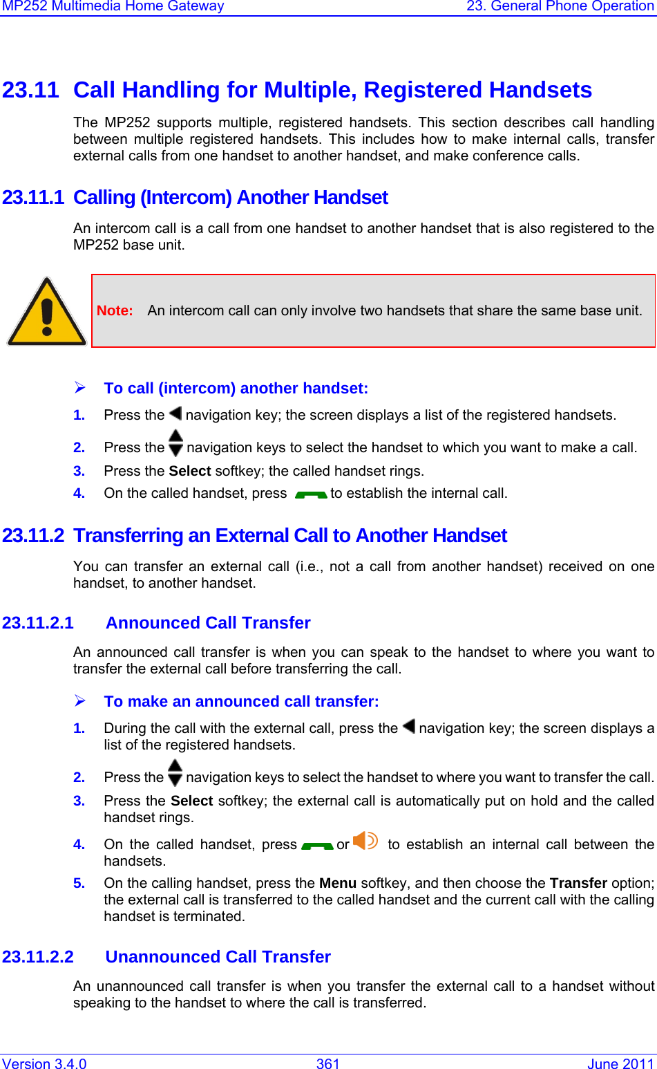 Version 3.4.0  361  June 2011 MP252 Multimedia Home Gateway  23. General Phone Operation  23.11  Call Handling for Multiple, Registered Handsets The MP252 supports multiple, registered handsets. This section describes call handling between multiple registered handsets. This includes how to make internal calls, transfer external calls from one handset to another handset, and make conference calls. 23.11.1 Calling (Intercom) Another Handset An intercom call is a call from one handset to another handset that is also registered to the MP252 base unit.   Note:  An intercom call can only involve two handsets that share the same base unit.  ¾ To call (intercom) another handset: 1.  Press the   navigation key; the screen displays a list of the registered handsets. 2.  Press the   navigation keys to select the handset to which you want to make a call. 3.  Press the Select softkey; the called handset rings. 4.  On the called handset, press    to establish the internal call. 23.11.2  Transferring an External Call to Another Handset You can transfer an external call (i.e., not a call from another handset) received on one handset, to another handset. 23.11.2.1  Announced Call Transfer An announced call transfer is when you can speak to the handset to where you want to transfer the external call before transferring the call. ¾ To make an announced call transfer: 1.  During the call with the external call, press the   navigation key; the screen displays a list of the registered handsets. 2.  Press the   navigation keys to select the handset to where you want to transfer the call. 3.  Press the Select softkey; the external call is automatically put on hold and the called handset rings. 4.  On the called handset, press   or    to establish an internal call between the handsets. 5.  On the calling handset, press the Menu softkey, and then choose the Transfer option; the external call is transferred to the called handset and the current call with the calling handset is terminated. 23.11.2.2  Unannounced Call Transfer An unannounced call transfer is when you transfer the external call to a handset without speaking to the handset to where the call is transferred. 