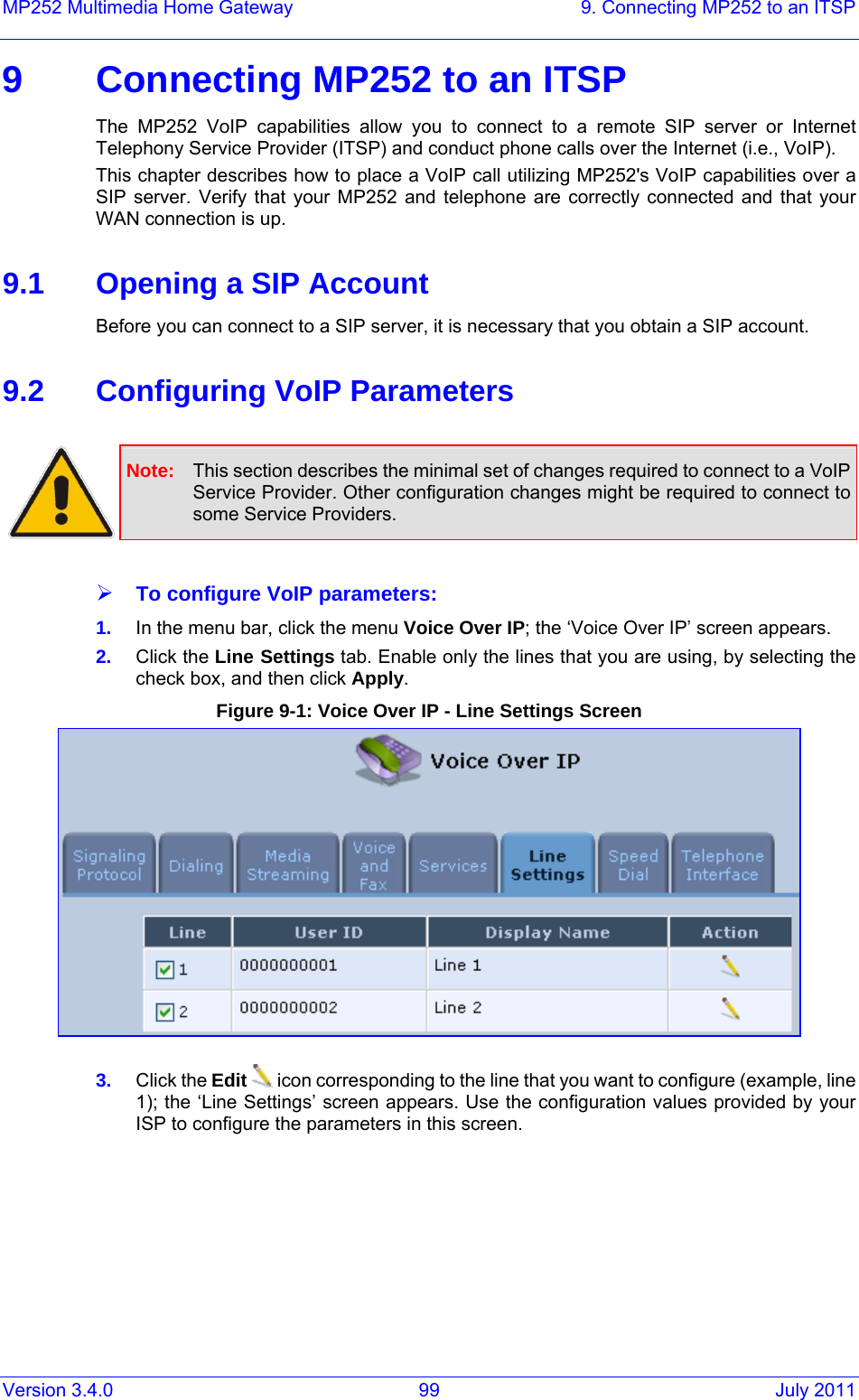 Version 3.4.0  99  July 2011 MP252 Multimedia Home Gateway  9. Connecting MP252 to an ITSP 9  Connecting MP252 to an ITSP The MP252 VoIP capabilities allow you to connect to a remote SIP server or Internet Telephony Service Provider (ITSP) and conduct phone calls over the Internet (i.e., VoIP). This chapter describes how to place a VoIP call utilizing MP252&apos;s VoIP capabilities over a SIP server. Verify that your MP252 and telephone are correctly connected and that your WAN connection is up.  9.1  Opening a SIP Account Before you can connect to a SIP server, it is necessary that you obtain a SIP account.  9.2  Configuring VoIP Parameters   Note:  This section describes the minimal set of changes required to connect to a VoIP Service Provider. Other configuration changes might be required to connect to some Service Providers.  ¾ To configure VoIP parameters: 1.  In the menu bar, click the menu Voice Over IP; the ‘Voice Over IP’ screen appears. 2.  Click the Line Settings tab. Enable only the lines that you are using, by selecting the check box, and then click Apply. Figure 9-1: Voice Over IP - Line Settings Screen  3.  Click the Edit  icon corresponding to the line that you want to configure (example, line 1); the ‘Line Settings’ screen appears. Use the configuration values provided by your ISP to configure the parameters in this screen. 