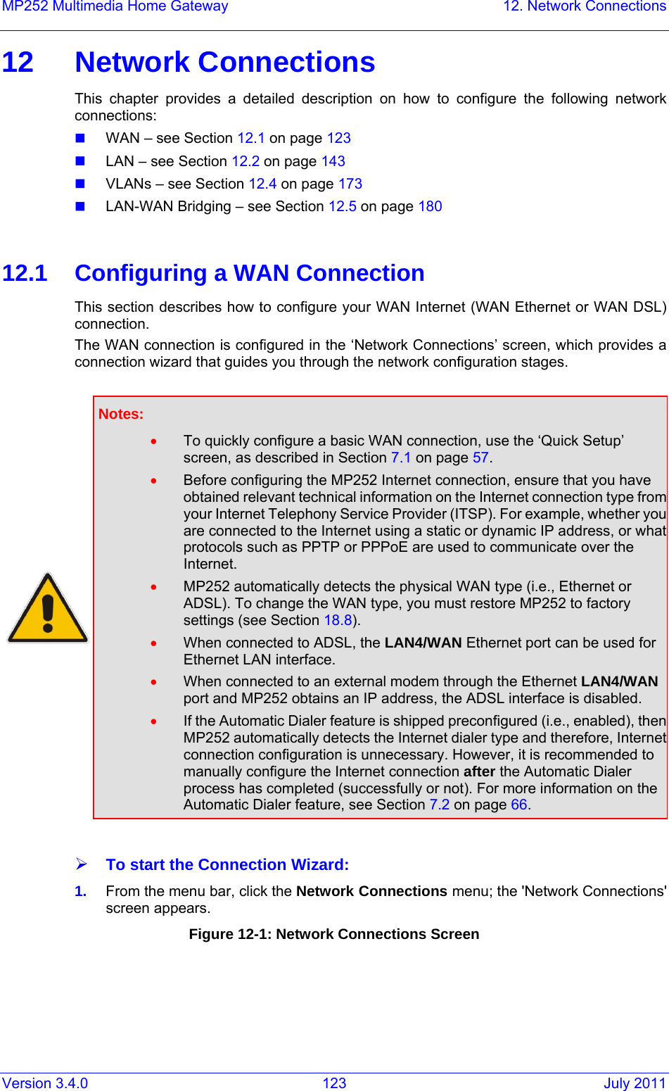 Version 3.4.0  123  July 2011 MP252 Multimedia Home Gateway  12. Network Connections 12 Network Connections This chapter provides a detailed description on how to configure the following network connections:  WAN – see Section 12.1 on page 123  LAN – see Section 12.2 on page 143  VLANs – see Section 12.4 on page 173  LAN-WAN Bridging – see Section 12.5 on page 180  12.1  Configuring a WAN Connection This section describes how to configure your WAN Internet (WAN Ethernet or WAN DSL) connection.  The WAN connection is configured in the ‘Network Connections’ screen, which provides a connection wizard that guides you through the network configuration stages.   Notes:  • To quickly configure a basic WAN connection, use the ‘Quick Setup’ screen, as described in Section 7.1 on page 57. • Before configuring the MP252 Internet connection, ensure that you have obtained relevant technical information on the Internet connection type from your Internet Telephony Service Provider (ITSP). For example, whether you are connected to the Internet using a static or dynamic IP address, or what protocols such as PPTP or PPPoE are used to communicate over the Internet. • MP252 automatically detects the physical WAN type (i.e., Ethernet or ADSL). To change the WAN type, you must restore MP252 to factory settings (see Section 18.8). • When connected to ADSL, the LAN4/WAN Ethernet port can be used for Ethernet LAN interface.  • When connected to an external modem through the Ethernet LAN4/WAN port and MP252 obtains an IP address, the ADSL interface is disabled. • If the Automatic Dialer feature is shipped preconfigured (i.e., enabled), then MP252 automatically detects the Internet dialer type and therefore, Internet connection configuration is unnecessary. However, it is recommended to manually configure the Internet connection after the Automatic Dialer process has completed (successfully or not). For more information on the Automatic Dialer feature, see Section 7.2 on page 66.  ¾ To start the Connection Wizard: 1.  From the menu bar, click the Network Connections menu; the &apos;Network Connections&apos; screen appears. Figure 12-1: Network Connections Screen 