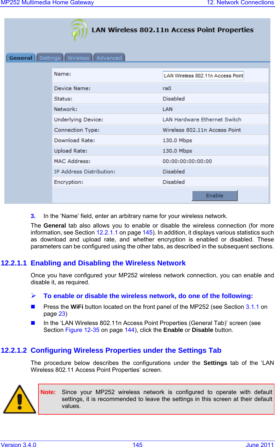 MP252 Multimedia Home Gateway  12. Network Connections Version 3.4.0  145  June 2011  3.  In the ‘Name’ field, enter an arbitrary name for your wireless network. The  General tab also allows you to enable or disable the wireless connection (for more information, see Section 12.2.1.1 on page 145). In addition, it displays various statistics such as download and upload rate, and whether encryption is enabled or disabled. These parameters can be configured using the other tabs, as described in the subsequent sections. 12.2.1.1  Enabling and Disabling the Wireless Network Once you have configured your MP252 wireless network connection, you can enable and disable it, as required.  ¾ To enable or disable the wireless network, do one of the following:  Press the WiFi button located on the front panel of the MP252 (see Section 3.1.1 on page 23)   In the ‘LAN Wireless 802.11n Access Point Properties (General Tab)’ screen (see Section Figure 12-35 on page 144), click the Enable or Disable button.   12.2.1.2 Configuring Wireless Properties under the Settings Tab The procedure below describes the configurations under the Settings tab of the ‘LAN Wireless 802.11 Access Point Properties’ screen.    Note:  Since your MP252 wireless network is configured to operate with default settings, it is recommended to leave the settings in this screen at their default values.  