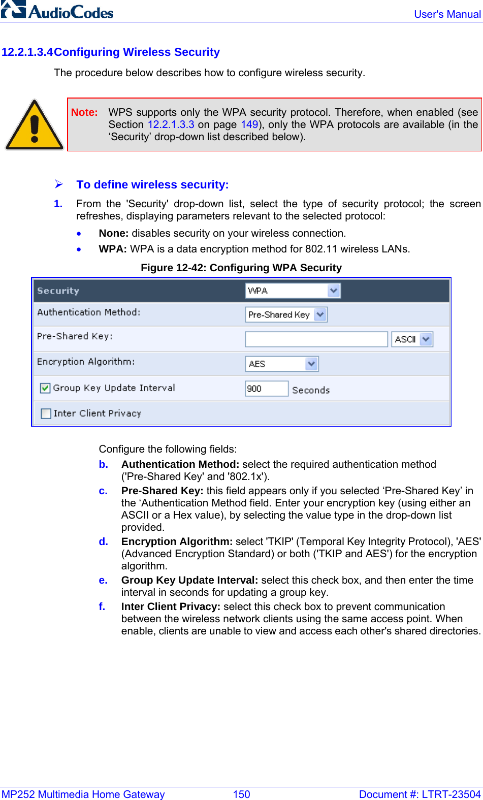 MP252 Multimedia Home Gateway  150  Document #: LTRT-23504  User&apos;s Manual  12.2.1.3.4 Configuring Wireless Security The procedure below describes how to configure wireless security.   Note:  WPS supports only the WPA security protocol. Therefore, when enabled (see Section 12.2.1.3.3 on page 149), only the WPA protocols are available (in the ‘Security’ drop-down list described below).  ¾ To define wireless security: 1.  From the &apos;Security&apos; drop-down list, select the type of security protocol; the screen refreshes, displaying parameters relevant to the selected protocol: • None: disables security on your wireless connection. • WPA: WPA is a data encryption method for 802.11 wireless LANs. Figure 12-42: Configuring WPA Security  Configure the following fields: b.  Authentication Method: select the required authentication method (&apos;Pre-Shared Key&apos; and &apos;802.1x&apos;).  c.  Pre-Shared Key: this field appears only if you selected ‘Pre-Shared Key’ in the ‘Authentication Method field. Enter your encryption key (using either an ASCII or a Hex value), by selecting the value type in the drop-down list provided. d.  Encryption Algorithm: select &apos;TKIP&apos; (Temporal Key Integrity Protocol), &apos;AES&apos; (Advanced Encryption Standard) or both (&apos;TKIP and AES&apos;) for the encryption algorithm. e.  Group Key Update Interval: select this check box, and then enter the time interval in seconds for updating a group key. f.  Inter Client Privacy: select this check box to prevent communication between the wireless network clients using the same access point. When enable, clients are unable to view and access each other&apos;s shared directories. 