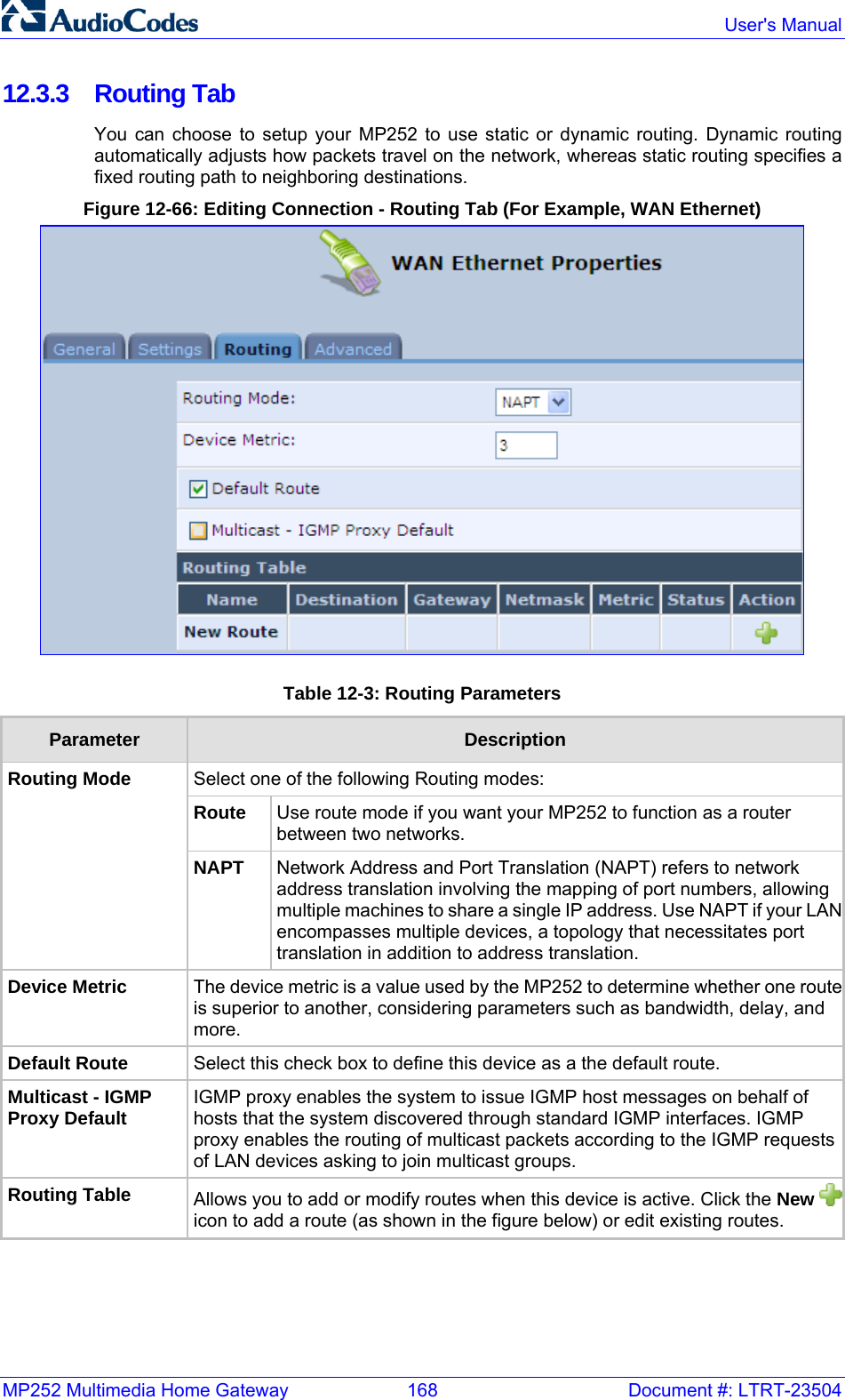 MP252 Multimedia Home Gateway  168  Document #: LTRT-23504  User&apos;s Manual  12.3.3 Routing Tab You can choose to setup your MP252 to use static or dynamic routing. Dynamic routing automatically adjusts how packets travel on the network, whereas static routing specifies a fixed routing path to neighboring destinations. Figure 12-66: Editing Connection - Routing Tab (For Example, WAN Ethernet)  Table 12-3: Routing Parameters Parameter  Description Select one of the following Routing modes: Route  Use route mode if you want your MP252 to function as a router between two networks. Routing Mode NAPT  Network Address and Port Translation (NAPT) refers to network address translation involving the mapping of port numbers, allowing multiple machines to share a single IP address. Use NAPT if your LANencompasses multiple devices, a topology that necessitates port translation in addition to address translation. Device Metric  The device metric is a value used by the MP252 to determine whether one routeis superior to another, considering parameters such as bandwidth, delay, and more. Default Route  Select this check box to define this device as a the default route. Multicast - IGMP Proxy Default IGMP proxy enables the system to issue IGMP host messages on behalf of hosts that the system discovered through standard IGMP interfaces. IGMP proxy enables the routing of multicast packets according to the IGMP requests of LAN devices asking to join multicast groups. Routing Table  Allows you to add or modify routes when this device is active. Click the New icon to add a route (as shown in the figure below) or edit existing routes.   