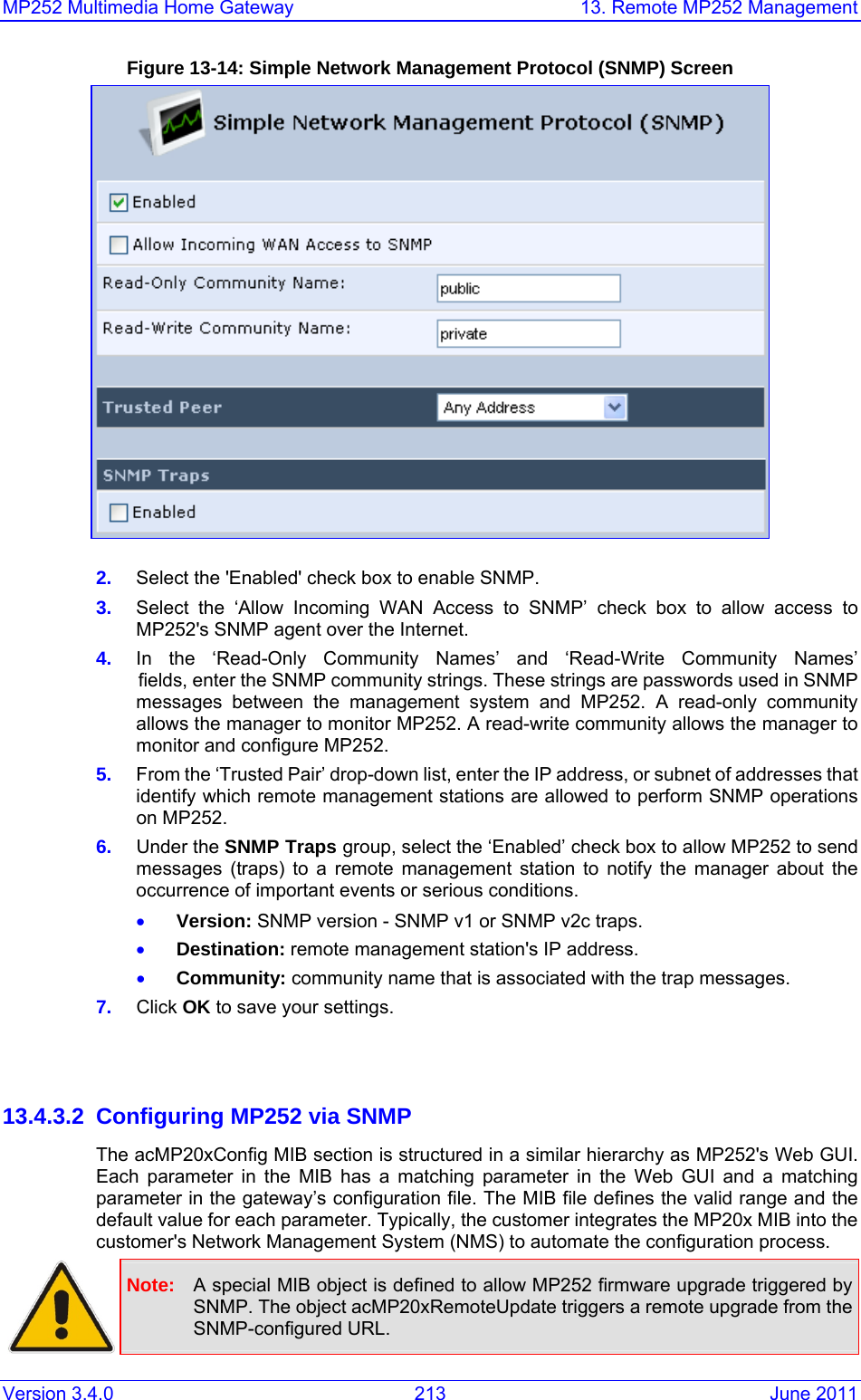 MP252 Multimedia Home Gateway  13. Remote MP252 Management Version 3.4.0  213  June 2011 Figure 13-14: Simple Network Management Protocol (SNMP) Screen   2.  Select the &apos;Enabled&apos; check box to enable SNMP. 3.  Select the ‘Allow Incoming WAN Access to SNMP’ check box to allow access to MP252&apos;s SNMP agent over the Internet. 4.  In the ‘Read-Only Community Names’ and ‘Read-Write Community Names’    fields, enter the SNMP community strings. These strings are passwords used in SNMP messages between the management system and MP252. A read-only community allows the manager to monitor MP252. A read-write community allows the manager to monitor and configure MP252. 5.  From the ‘Trusted Pair’ drop-down list, enter the IP address, or subnet of addresses that identify which remote management stations are allowed to perform SNMP operations on MP252. 6.  Under the SNMP Traps group, select the ‘Enabled’ check box to allow MP252 to send messages (traps) to a remote management station to notify the manager about the occurrence of important events or serious conditions.   • Version: SNMP version - SNMP v1 or SNMP v2c traps. • Destination: remote management station&apos;s IP address. • Community: community name that is associated with the trap messages. 7.  Click OK to save your settings.   13.4.3.2  Configuring MP252 via SNMP The acMP20xConfig MIB section is structured in a similar hierarchy as MP252&apos;s Web GUI. Each parameter in the MIB has a matching parameter in the Web GUI and a matching parameter in the gateway’s configuration file. The MIB file defines the valid range and the default value for each parameter. Typically, the customer integrates the MP20x MIB into the customer&apos;s Network Management System (NMS) to automate the configuration process.  Note:  A special MIB object is defined to allow MP252 firmware upgrade triggered by SNMP. The object acMP20xRemoteUpdate triggers a remote upgrade from the SNMP-configured URL.  