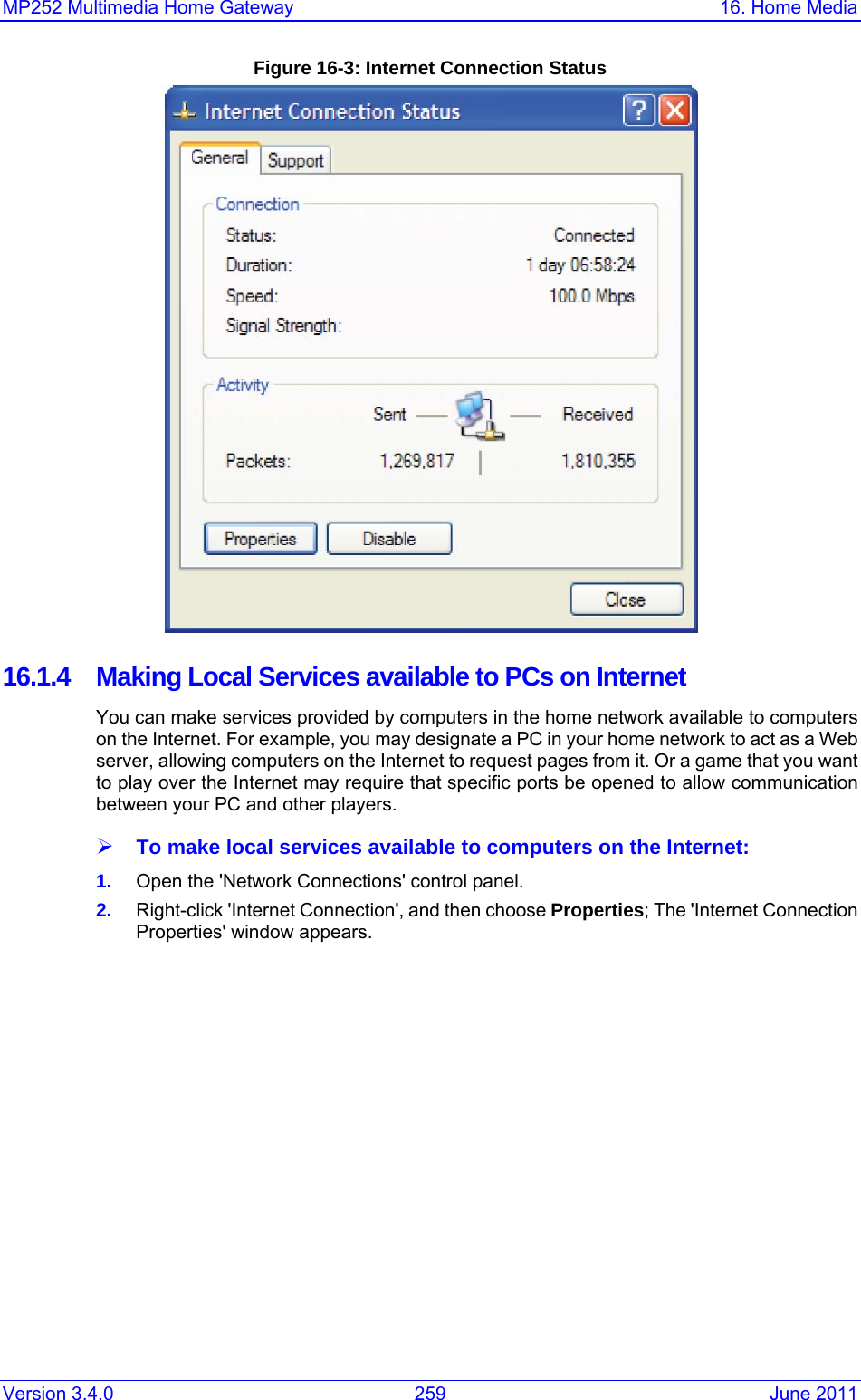 MP252 Multimedia Home Gateway  16. Home Media Version 3.4.0  259  June 2011 Figure 16-3: Internet Connection Status  16.1.4  Making Local Services available to PCs on Internet You can make services provided by computers in the home network available to computers on the Internet. For example, you may designate a PC in your home network to act as a Web server, allowing computers on the Internet to request pages from it. Or a game that you want to play over the Internet may require that specific ports be opened to allow communication between your PC and other players.  ¾ To make local services available to computers on the Internet: 1.  Open the &apos;Network Connections&apos; control panel. 2.  Right-click &apos;Internet Connection&apos;, and then choose Properties; The &apos;Internet Connection Properties&apos; window appears. 
