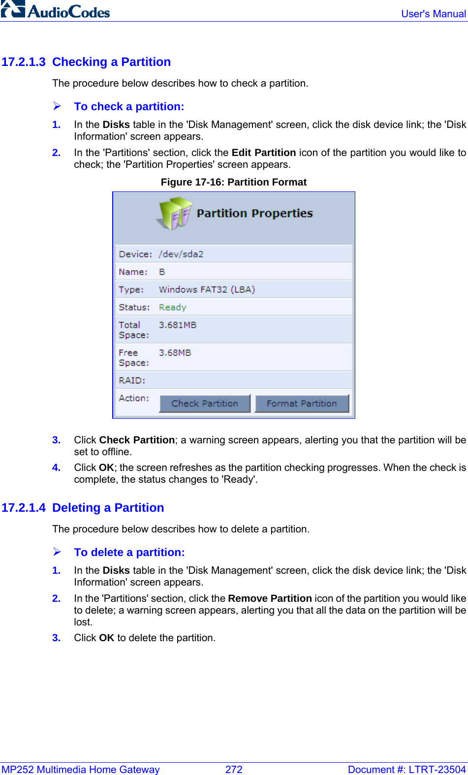 MP252 Multimedia Home Gateway  272  Document #: LTRT-23504  User&apos;s Manual  17.2.1.3 Checking a Partition The procedure below describes how to check a partition. ¾ To check a partition: 1.  In the Disks table in the &apos;Disk Management&apos; screen, click the disk device link; the &apos;Disk Information&apos; screen appears.  2.  In the &apos;Partitions&apos; section, click the Edit Partition icon of the partition you would like to check; the &apos;Partition Properties&apos; screen appears. Figure 17-16: Partition Format  3.  Click Check Partition; a warning screen appears, alerting you that the partition will be set to offline. 4.  Click OK; the screen refreshes as the partition checking progresses. When the check is complete, the status changes to &apos;Ready&apos;. 17.2.1.4 Deleting a Partition The procedure below describes how to delete a partition. ¾ To delete a partition: 1.  In the Disks table in the &apos;Disk Management&apos; screen, click the disk device link; the &apos;Disk Information&apos; screen appears.  2.  In the &apos;Partitions&apos; section, click the Remove Partition icon of the partition you would like to delete; a warning screen appears, alerting you that all the data on the partition will be lost. 3.  Click OK to delete the partition. 
