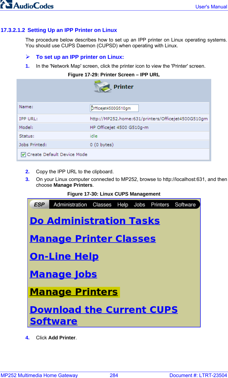 MP252 Multimedia Home Gateway  284  Document #: LTRT-23504  User&apos;s Manual  17.3.2.1.2  Setting Up an IPP Printer on Linux The procedure below describes how to set up an IPP printer on Linux operating systems. You should use CUPS Daemon (CUPSD) when operating with Linux. ¾ To set up an IPP printer on Linux: 1.  In the &apos;Network Map&apos; screen, click the printer icon to view the &apos;Printer&apos; screen. Figure 17-29: Printer Screen – IPP URL  2.  Copy the IPP URL to the clipboard. 3.  On your Linux computer connected to MP252, browse to http://localhost:631, and then choose Manage Printers. Figure 17-30: Linux CUPS Management  4.  Click Add Printer. 