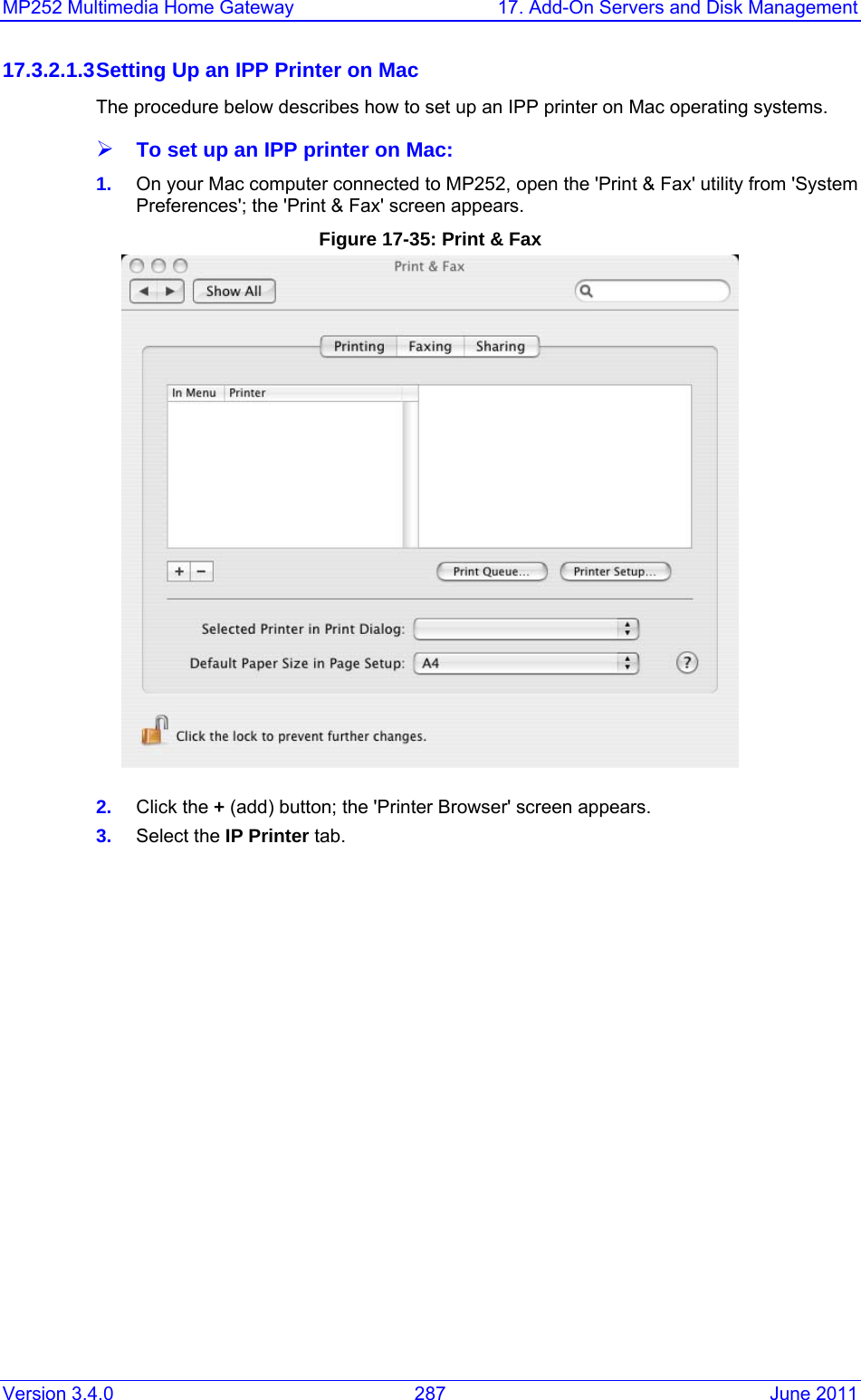 MP252 Multimedia Home Gateway  17. Add-On Servers and Disk Management Version 3.4.0  287  June 2011 17.3.2.1.3 Setting Up an IPP Printer on Mac The procedure below describes how to set up an IPP printer on Mac operating systems. ¾ To set up an IPP printer on Mac: 1.  On your Mac computer connected to MP252, open the &apos;Print &amp; Fax&apos; utility from &apos;System Preferences&apos;; the &apos;Print &amp; Fax&apos; screen appears. Figure 17-35: Print &amp; Fax  2.  Click the + (add) button; the &apos;Printer Browser&apos; screen appears.  3.  Select the IP Printer tab. 