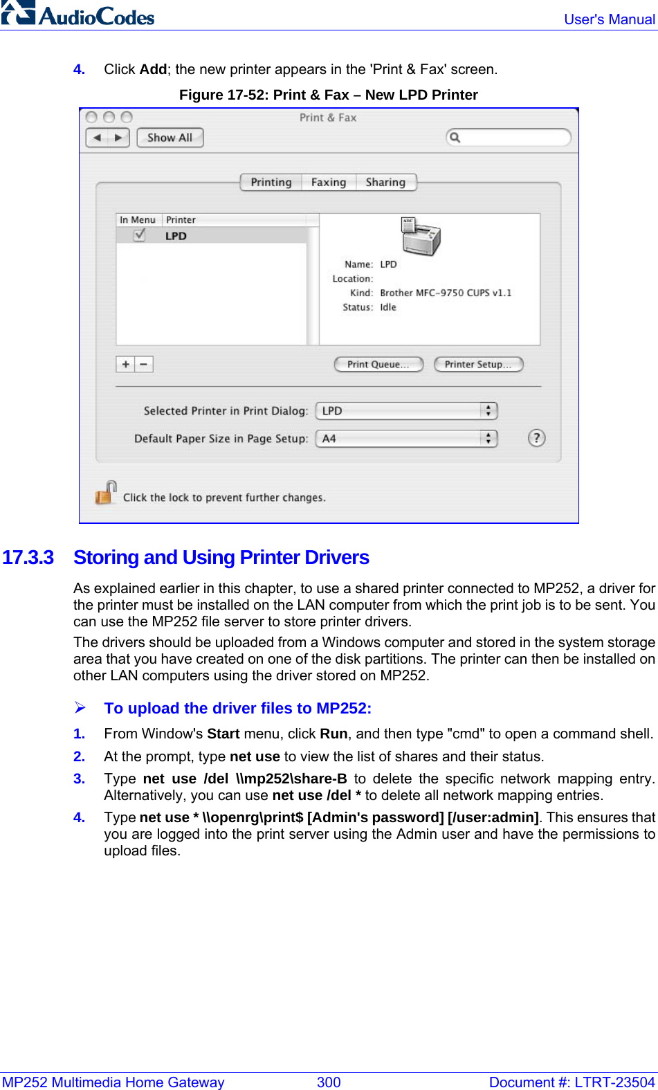 MP252 Multimedia Home Gateway  300  Document #: LTRT-23504  User&apos;s Manual  4.  Click Add; the new printer appears in the &apos;Print &amp; Fax&apos; screen. Figure 17-52: Print &amp; Fax – New LPD Printer  17.3.3  Storing and Using Printer Drivers As explained earlier in this chapter, to use a shared printer connected to MP252, a driver for the printer must be installed on the LAN computer from which the print job is to be sent. You can use the MP252 file server to store printer drivers. The drivers should be uploaded from a Windows computer and stored in the system storage area that you have created on one of the disk partitions. The printer can then be installed on other LAN computers using the driver stored on MP252.  ¾ To upload the driver files to MP252: 1.  From Window&apos;s Start menu, click Run, and then type &quot;cmd&quot; to open a command shell. 2.  At the prompt, type net use to view the list of shares and their status.  3.  Type  net use /del \\mp252\share-B to delete the specific network mapping entry.  Alternatively, you can use net use /del * to delete all network mapping entries.  4.  Type net use * \\openrg\print$ [Admin&apos;s password] [/user:admin]. This ensures that you are logged into the print server using the Admin user and have the permissions to upload files.  