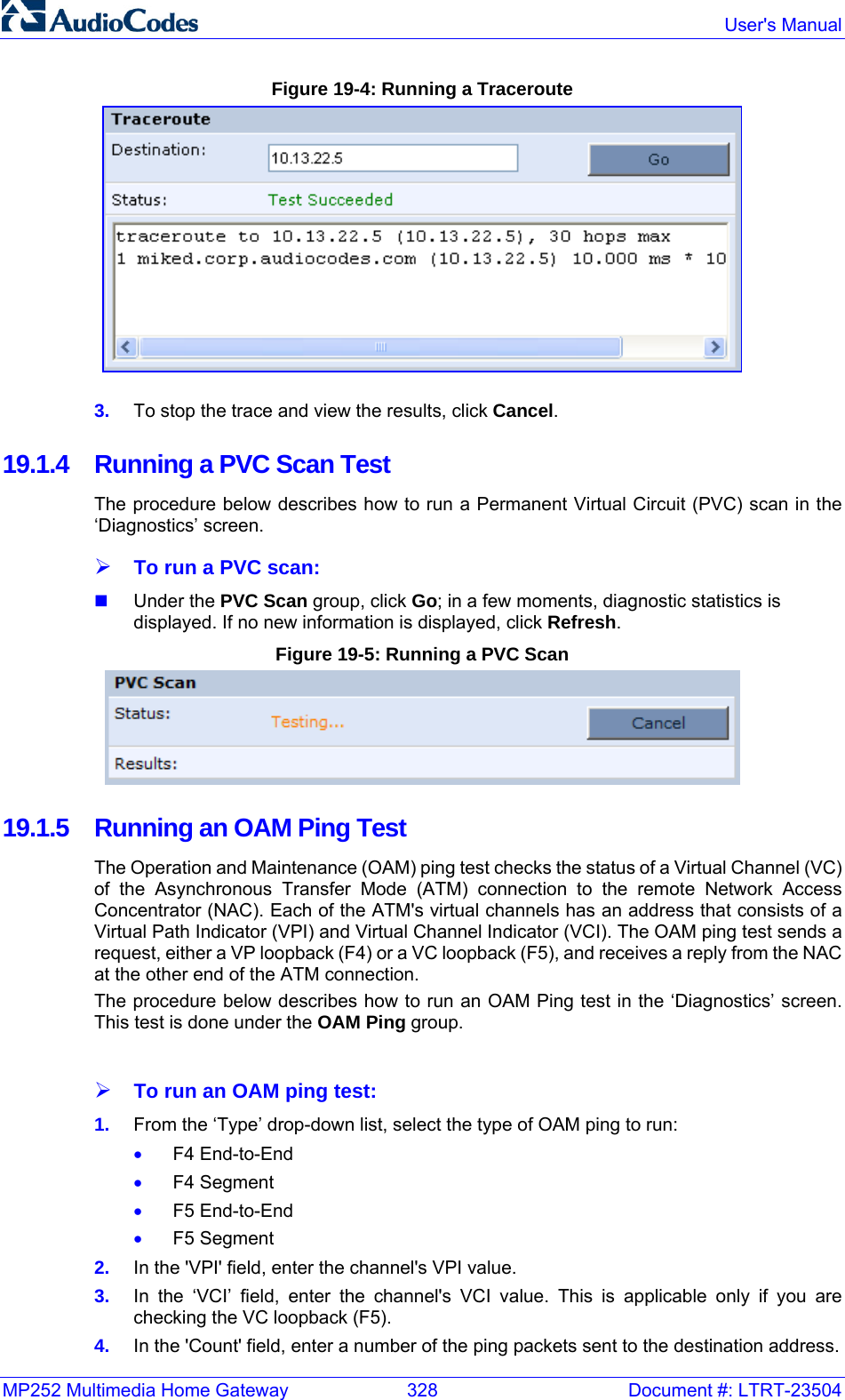 MP252 Multimedia Home Gateway  328  Document #: LTRT-23504  User&apos;s Manual  Figure 19-4: Running a Traceroute  3.  To stop the trace and view the results, click Cancel. 19.1.4  Running a PVC Scan Test The procedure below describes how to run a Permanent Virtual Circuit (PVC) scan in the ‘Diagnostics’ screen. ¾ To run a PVC scan:  Under the PVC Scan group, click Go; in a few moments, diagnostic statistics is displayed. If no new information is displayed, click Refresh. Figure 19-5: Running a PVC Scan  19.1.5  Running an OAM Ping Test The Operation and Maintenance (OAM) ping test checks the status of a Virtual Channel (VC) of the Asynchronous Transfer Mode (ATM) connection to the remote Network Access Concentrator (NAC). Each of the ATM&apos;s virtual channels has an address that consists of a Virtual Path Indicator (VPI) and Virtual Channel Indicator (VCI). The OAM ping test sends a request, either a VP loopback (F4) or a VC loopback (F5), and receives a reply from the NAC at the other end of the ATM connection. The procedure below describes how to run an OAM Ping test in the ‘Diagnostics’ screen. This test is done under the OAM Ping group.  ¾ To run an OAM ping test: 1.  From the ‘Type’ drop-down list, select the type of OAM ping to run: • F4 End-to-End • F4 Segment • F5 End-to-End • F5 Segment 2.  In the &apos;VPI&apos; field, enter the channel&apos;s VPI value. 3.  In the ‘VCI’ field, enter the channel&apos;s VCI value. This is applicable only if you are checking the VC loopback (F5).  4.  In the &apos;Count&apos; field, enter a number of the ping packets sent to the destination address. 