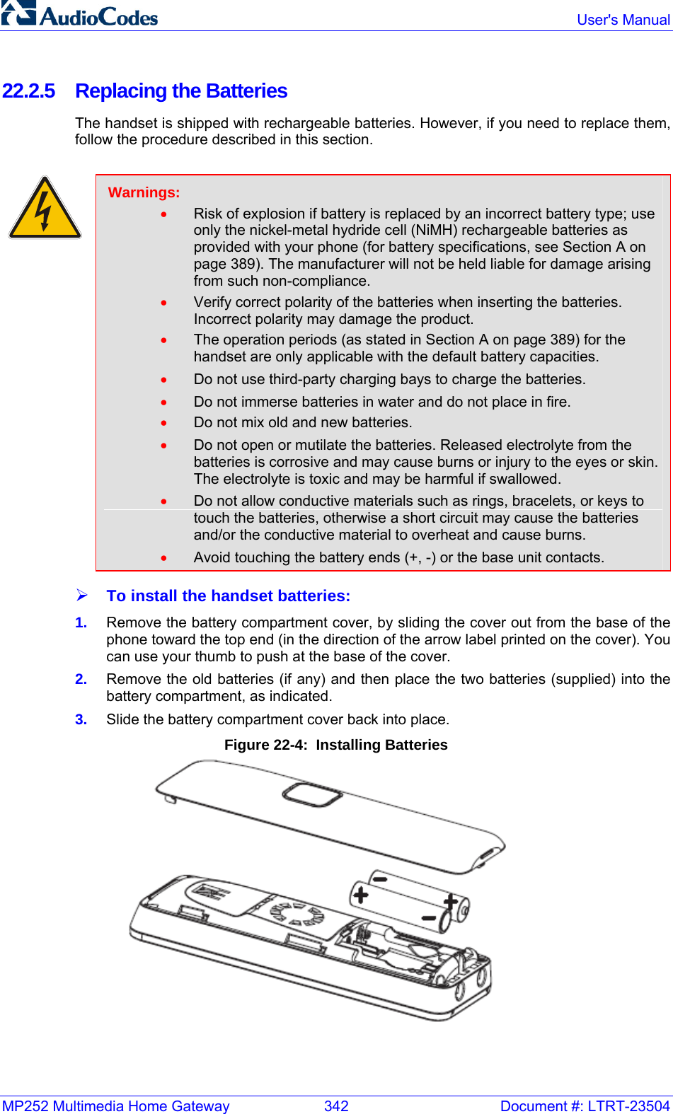 MP252 Multimedia Home Gateway  342  Document #: LTRT-23504  User&apos;s Manual  22.2.5  Replacing the Batteries The handset is shipped with rechargeable batteries. However, if you need to replace them, follow the procedure described in this section.   Warnings: • Risk of explosion if battery is replaced by an incorrect battery type; use only the nickel-metal hydride cell (NiMH) rechargeable batteries as provided with your phone (for battery specifications, see Section A on page 389). The manufacturer will not be held liable for damage arising from such non-compliance. • Verify correct polarity of the batteries when inserting the batteries. Incorrect polarity may damage the product. • The operation periods (as stated in Section A on page 389) for the handset are only applicable with the default battery capacities. • Do not use third-party charging bays to charge the batteries. • Do not immerse batteries in water and do not place in fire. • Do not mix old and new batteries. • Do not open or mutilate the batteries. Released electrolyte from the batteries is corrosive and may cause burns or injury to the eyes or skin. The electrolyte is toxic and may be harmful if swallowed. • Do not allow conductive materials such as rings, bracelets, or keys to touch the batteries, otherwise a short circuit may cause the batteries and/or the conductive material to overheat and cause burns. • Avoid touching the battery ends (+, -) or the base unit contacts. ¾ To install the handset batteries: 1.  Remove the battery compartment cover, by sliding the cover out from the base of the phone toward the top end (in the direction of the arrow label printed on the cover). You can use your thumb to push at the base of the cover. 2.  Remove the old batteries (if any) and then place the two batteries (supplied) into the battery compartment, as indicated. 3.  Slide the battery compartment cover back into place. Figure 22-4:  Installing Batteries  