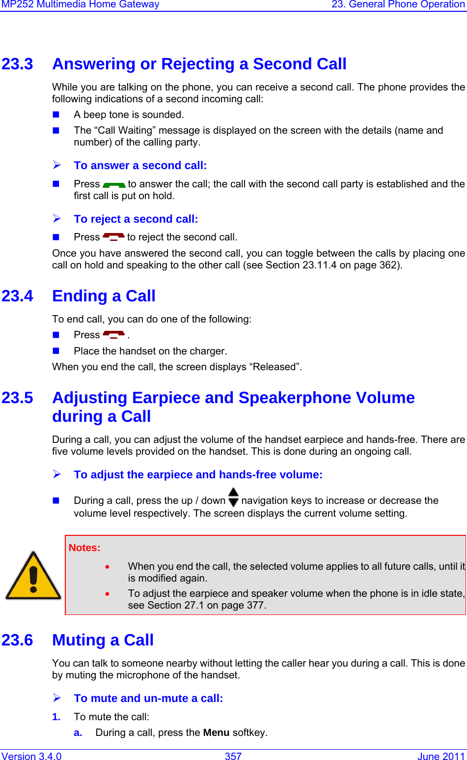 Version 3.4.0  357  June 2011 MP252 Multimedia Home Gateway  23. General Phone Operation  23.3  Answering or Rejecting a Second Call While you are talking on the phone, you can receive a second call. The phone provides the following indications of a second incoming call:  A beep tone is sounded.  The “Call Waiting” message is displayed on the screen with the details (name and number) of the calling party. ¾ To answer a second call:  Press   to answer the call; the call with the second call party is established and the first call is put on hold. ¾ To reject a second call:  Press   to reject the second call. Once you have answered the second call, you can toggle between the calls by placing one call on hold and speaking to the other call (see Section 23.11.4 on page 362). 23.4  Ending a Call To end call, you can do one of the following:  Press   .  Place the handset on the charger. When you end the call, the screen displays “Released”. 23.5  Adjusting Earpiece and Speakerphone Volume during a Call During a call, you can adjust the volume of the handset earpiece and hands-free. There are five volume levels provided on the handset. This is done during an ongoing call. ¾ To adjust the earpiece and hands-free volume:  During a call, press the up / down   navigation keys to increase or decrease the volume level respectively. The screen displays the current volume setting.    Notes:  • When you end the call, the selected volume applies to all future calls, until it is modified again. • To adjust the earpiece and speaker volume when the phone is in idle state, see Section 27.1 on page 377. 23.6  Muting a Call You can talk to someone nearby without letting the caller hear you during a call. This is done by muting the microphone of the handset. ¾ To mute and un-mute a call: 1.  To mute the call: a.  During a call, press the Menu softkey. 
