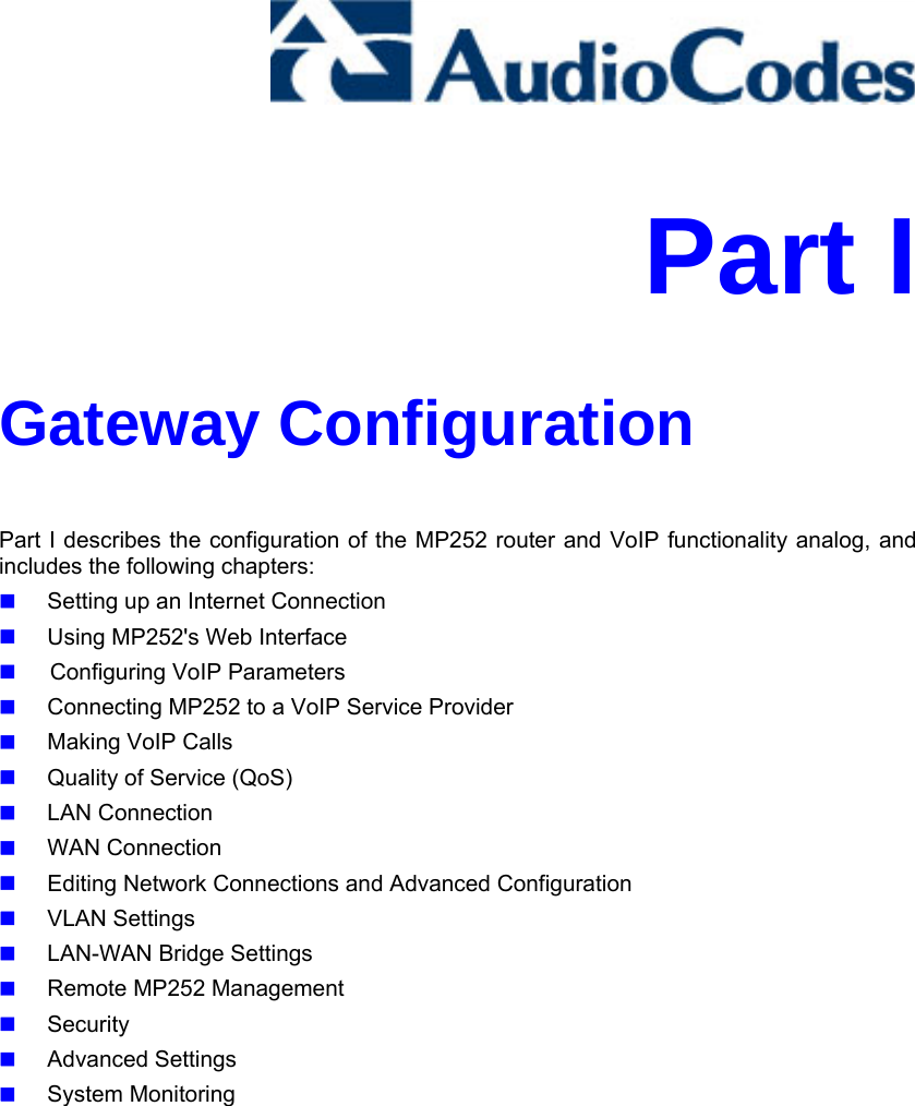     Part I Gateway Configuration Part I describes the configuration of the MP252 router and VoIP functionality analog, and includes the following chapters:  Setting up an Internet Connection  Using MP252&apos;s Web Interface   Configuring VoIP Parameters  Connecting MP252 to a VoIP Service Provider  Making VoIP Calls  Quality of Service (QoS)  LAN Connection  WAN Connection  Editing Network Connections and Advanced Configuration  VLAN Settings  LAN-WAN Bridge Settings  Remote MP252 Management  Security  Advanced Settings  System Monitoring   
