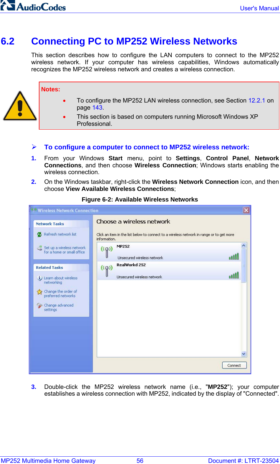 MP252 Multimedia Home Gateway  56  Document #: LTRT-23504  User&apos;s Manual  6.2  Connecting PC to MP252 Wireless Networks This section describes how to configure the LAN computers to connect to the MP252 wireless network. If your computer has wireless capabilities, Windows automatically recognizes the MP252 wireless network and creates a wireless connection.    Notes:  • To configure the MP252 LAN wireless connection, see Section 12.2.1 on page 143. • This section is based on computers running Microsoft Windows XP Professional.  ¾ To configure a computer to connect to MP252 wireless network: 1.  From your Windows Start  menu, point to Settings,  Control Panel,  Network Connections, and then choose Wireless Connection; Windows starts enabling the wireless connection. 2.  On the Windows taskbar, right-click the Wireless Network Connection icon, and then choose View Available Wireless Connections; Figure 6-2: Available Wireless Networks  3.  Double-click the MP252 wireless network name (i.e., &quot;MP252&quot;); your computer establishes a wireless connection with MP252, indicated by the display of &quot;Connected&quot;.    