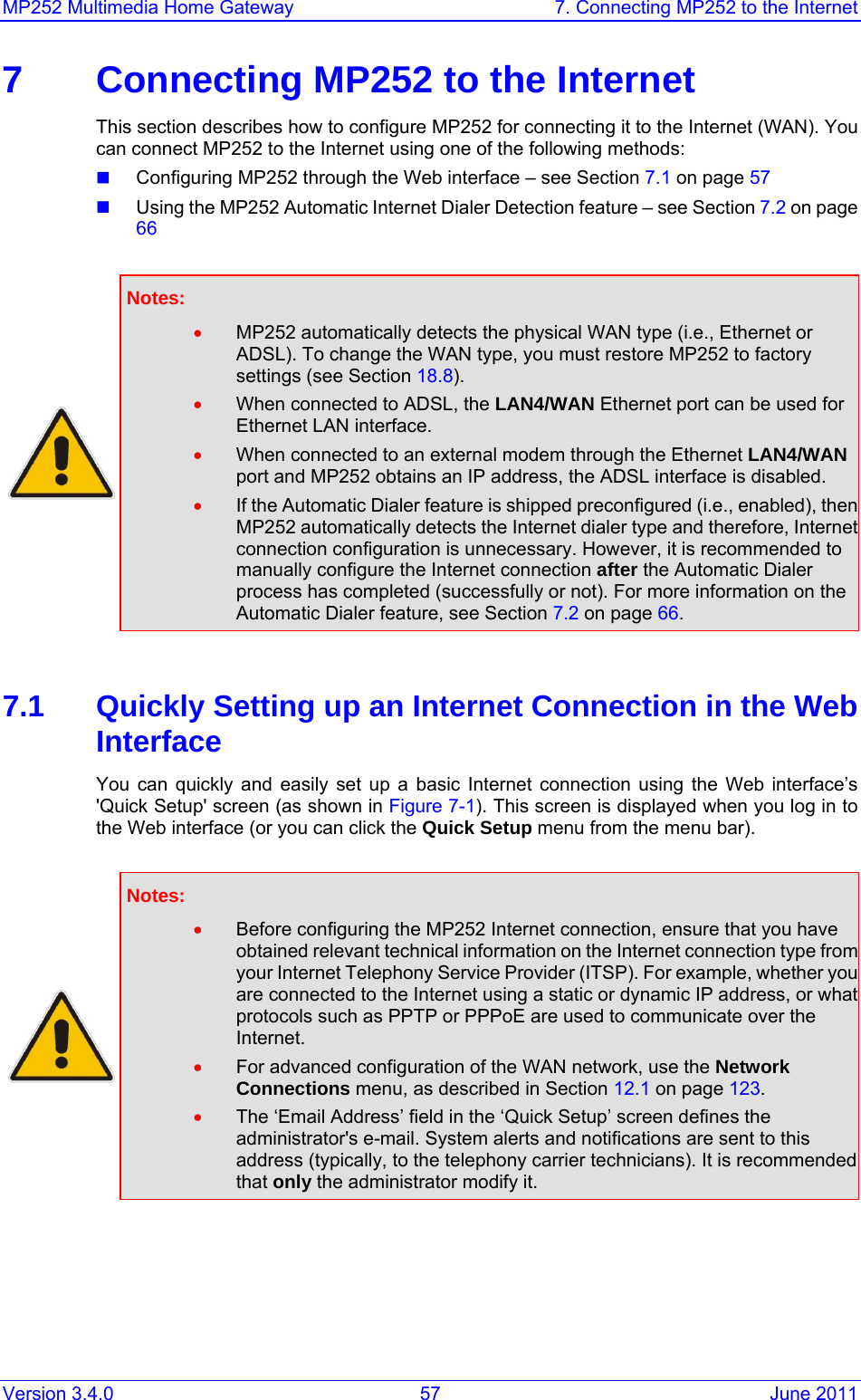 MP252 Multimedia Home Gateway  7. Connecting MP252 to the Internet Version 3.4.0  57  June 2011 7  Connecting MP252 to the Internet This section describes how to configure MP252 for connecting it to the Internet (WAN). You can connect MP252 to the Internet using one of the following methods:  Configuring MP252 through the Web interface – see Section 7.1 on page 57  Using the MP252 Automatic Internet Dialer Detection feature – see Section 7.2 on page 66   Notes:  • MP252 automatically detects the physical WAN type (i.e., Ethernet or ADSL). To change the WAN type, you must restore MP252 to factory settings (see Section 18.8). • When connected to ADSL, the LAN4/WAN Ethernet port can be used for Ethernet LAN interface.  • When connected to an external modem through the Ethernet LAN4/WAN port and MP252 obtains an IP address, the ADSL interface is disabled. • If the Automatic Dialer feature is shipped preconfigured (i.e., enabled), then MP252 automatically detects the Internet dialer type and therefore, Internet connection configuration is unnecessary. However, it is recommended to manually configure the Internet connection after the Automatic Dialer process has completed (successfully or not). For more information on the Automatic Dialer feature, see Section 7.2 on page 66.  7.1  Quickly Setting up an Internet Connection in the Web Interface You can quickly and easily set up a basic Internet connection using the Web interface’s &apos;Quick Setup&apos; screen (as shown in Figure 7-1). This screen is displayed when you log in to the Web interface (or you can click the Quick Setup menu from the menu bar).   Notes:  • Before configuring the MP252 Internet connection, ensure that you have obtained relevant technical information on the Internet connection type from your Internet Telephony Service Provider (ITSP). For example, whether you are connected to the Internet using a static or dynamic IP address, or what protocols such as PPTP or PPPoE are used to communicate over the Internet. • For advanced configuration of the WAN network, use the Network Connections menu, as described in Section 12.1 on page 123. • The ‘Email Address’ field in the ‘Quick Setup’ screen defines the administrator&apos;s e-mail. System alerts and notifications are sent to this address (typically, to the telephony carrier technicians). It is recommended that only the administrator modify it.  
