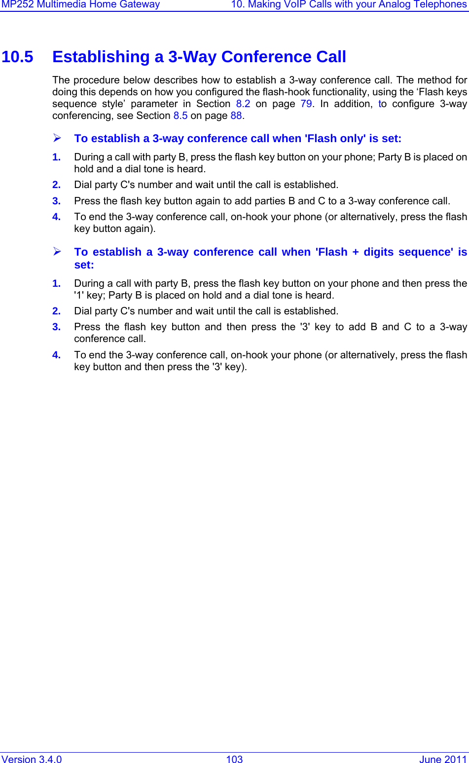 MP252 Multimedia Home Gateway  10. Making VoIP Calls with your Analog Telephones Version 3.4.0  103  June 2011 10.5  Establishing a 3-Way Conference Call The procedure below describes how to establish a 3-way conference call. The method for doing this depends on how you configured the flash-hook functionality, using the ‘Flash keys sequence style’ parameter in Section 8.2  on page 79. In addition, to configure 3-way conferencing, see Section 8.5 on page 88. ¾ To establish a 3-way conference call when &apos;Flash only&apos; is set: 1.  During a call with party B, press the flash key button on your phone; Party B is placed on hold and a dial tone is heard. 2.  Dial party C&apos;s number and wait until the call is established. 3.  Press the flash key button again to add parties B and C to a 3-way conference call. 4.  To end the 3-way conference call, on-hook your phone (or alternatively, press the flash key button again). ¾ To establish a 3-way conference call when &apos;Flash + digits sequence&apos; is set: 1.  During a call with party B, press the flash key button on your phone and then press the &apos;1&apos; key; Party B is placed on hold and a dial tone is heard. 2.  Dial party C&apos;s number and wait until the call is established. 3.  Press the flash key button and then press the &apos;3&apos; key to add B and C to a 3-way conference call. 4.  To end the 3-way conference call, on-hook your phone (or alternatively, press the flash key button and then press the &apos;3&apos; key).   