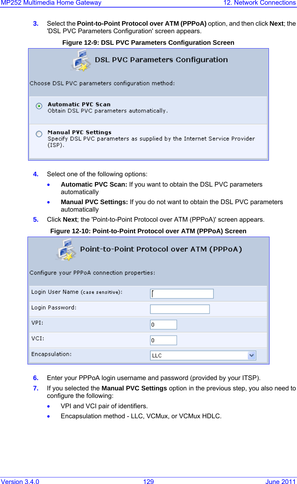 MP252 Multimedia Home Gateway  12. Network Connections Version 3.4.0  129  June 2011 3.  Select the Point-to-Point Protocol over ATM (PPPoA) option, and then click Next; the &apos;DSL PVC Parameters Configuration&apos; screen appears. Figure 12-9: DSL PVC Parameters Configuration Screen  4.  Select one of the following options: • Automatic PVC Scan: If you want to obtain the DSL PVC parameters automatically • Manual PVC Settings: If you do not want to obtain the DSL PVC parameters automatically  5.  Click Next; the &apos;Point-to-Point Protocol over ATM (PPPoA)&apos; screen appears. Figure 12-10: Point-to-Point Protocol over ATM (PPPoA) Screen  6.  Enter your PPPoA login username and password (provided by your ITSP). 7.  If you selected the Manual PVC Settings option in the previous step, you also need to configure the following: • VPI and VCI pair of identifiers. • Encapsulation method - LLC, VCMux, or VCMux HDLC. 