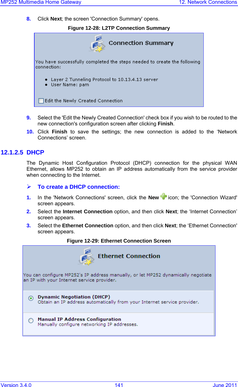 MP252 Multimedia Home Gateway  12. Network Connections Version 3.4.0  141  June 2011 8.  Click Next; the screen &apos;Connection Summary&apos; opens. Figure 12-28: L2TP Connection Summary  9.  Select the &apos;Edit the Newly Created Connection&apos; check box if you wish to be routed to the new connection&apos;s configuration screen after clicking Finish. 10.  Click  Finish  to save the settings; the new connection is added to the ‘Network Connections’ screen. 12.1.2.5 DHCP The Dynamic Host Configuration Protocol (DHCP) connection for the physical WAN Ethernet, allows MP252 to obtain an IP address automatically from the service provider when connecting to the Internet. ¾ To create a DHCP connection: 1.  In the &apos;Network Connections&apos; screen, click the New   icon; the &apos;Connection Wizard&apos; screen appears. 2.  Select the Internet Connection option, and then click Next; the ‘Internet Connection’ screen appears. 3.  Select the Ethernet Connection option, and then click Next; the ‘Ethernet Connection&apos; screen appears. Figure 12-29: Ethernet Connection Screen  