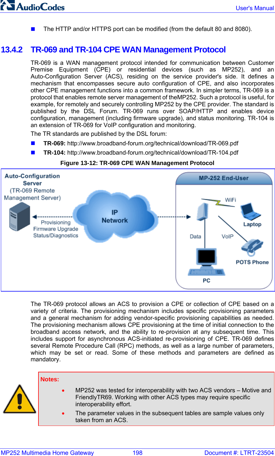 MP252 Multimedia Home Gateway  198  Document #: LTRT-23504  User&apos;s Manual   The HTTP and/or HTTPS port can be modified (from the default 80 and 8080).  13.4.2  TR-069 and TR-104 CPE WAN Management Protocol TR-069 is a WAN management protocol intended for communication between Customer Premise Equipment (CPE) or residential devices (such as MP252), and an Auto-Configuration Server (ACS), residing on the service provider&apos;s side. It defines a mechanism that encompasses secure auto configuration of CPE, and also incorporates other CPE management functions into a common framework. In simpler terms, TR-069 is a protocol that enables remote server management of theMP252. Such a protocol is useful, for example, for remotely and securely controlling MP252 by the CPE provider. The standard is published by the DSL Forum. TR-069 runs over SOAP/HTTP and enables device configuration, management (including firmware upgrade), and status monitoring. TR-104 is an extension of TR-069 for VoIP configuration and monitoring. The TR standards are published by the DSL forum:  TR-069: http://www.broadband-forum.org/technical/download/TR-069.pdf   TR-104: http://www.broadband-forum.org/technical/download/TR-104.pdf  Figure 13-12: TR-069 CPE WAN Management Protocol  The TR-069 protocol allows an ACS to provision a CPE or collection of CPE based on a variety of criteria. The provisioning mechanism includes specific provisioning parameters and a general mechanism for adding vendor-specific provisioning capabilities as needed. The provisioning mechanism allows CPE provisioning at the time of initial connection to the broadband access network, and the ability to re-provision at any subsequent time. This includes support for asynchronous ACS-initiated re-provisioning of CPE. TR-069 defines several Remote Procedure Call (RPC) methods, as well as a large number of parameters, which may be set or read. Some of these methods and parameters are defined as mandatory.    Notes:  • MP252 was tested for interoperability with two ACS vendors – Motive and FriendlyTR69. Working with other ACS types may require specific interoperability effort. • The parameter values in the subsequent tables are sample values only taken from an ACS.   