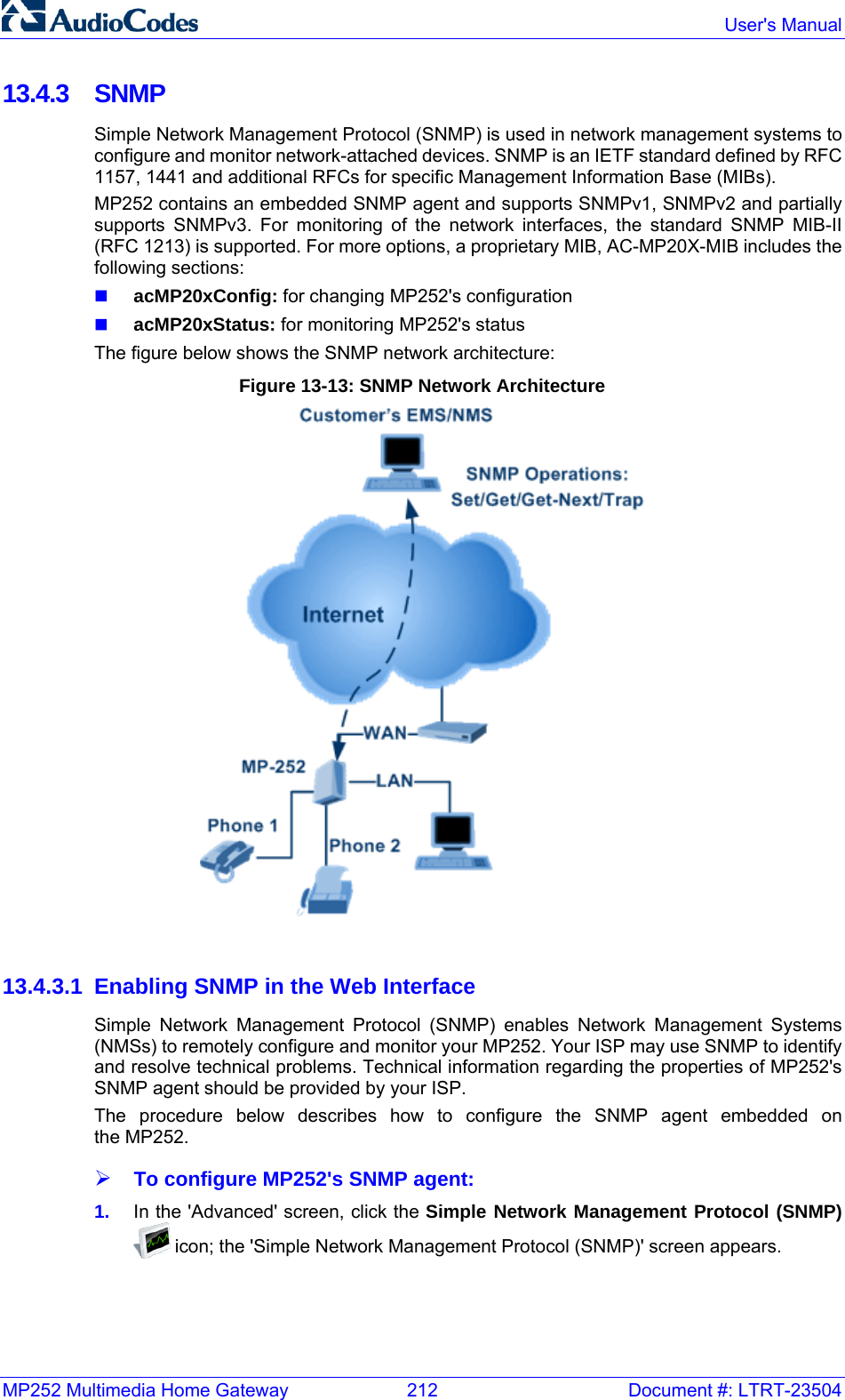 MP252 Multimedia Home Gateway  212  Document #: LTRT-23504  User&apos;s Manual  13.4.3 SNMP Simple Network Management Protocol (SNMP) is used in network management systems to configure and monitor network-attached devices. SNMP is an IETF standard defined by RFC 1157, 1441 and additional RFCs for specific Management Information Base (MIBs). MP252 contains an embedded SNMP agent and supports SNMPv1, SNMPv2 and partially supports SNMPv3. For monitoring of the network interfaces, the standard SNMP MIB-II (RFC 1213) is supported. For more options, a proprietary MIB, AC-MP20X-MIB includes the following sections:  acMP20xConfig: for changing MP252&apos;s configuration  acMP20xStatus: for monitoring MP252&apos;s status The figure below shows the SNMP network architecture: Figure 13-13: SNMP Network Architecture   13.4.3.1  Enabling SNMP in the Web Interface Simple Network Management Protocol (SNMP) enables Network Management Systems (NMSs) to remotely configure and monitor your MP252. Your ISP may use SNMP to identify and resolve technical problems. Technical information regarding the properties of MP252&apos;s SNMP agent should be provided by your ISP. The procedure below describes how to configure the SNMP agent embedded on  the MP252. ¾ To configure MP252&apos;s SNMP agent: 1.  In the &apos;Advanced&apos; screen, click the Simple Network Management Protocol (SNMP)  icon; the &apos;Simple Network Management Protocol (SNMP)&apos; screen appears. 