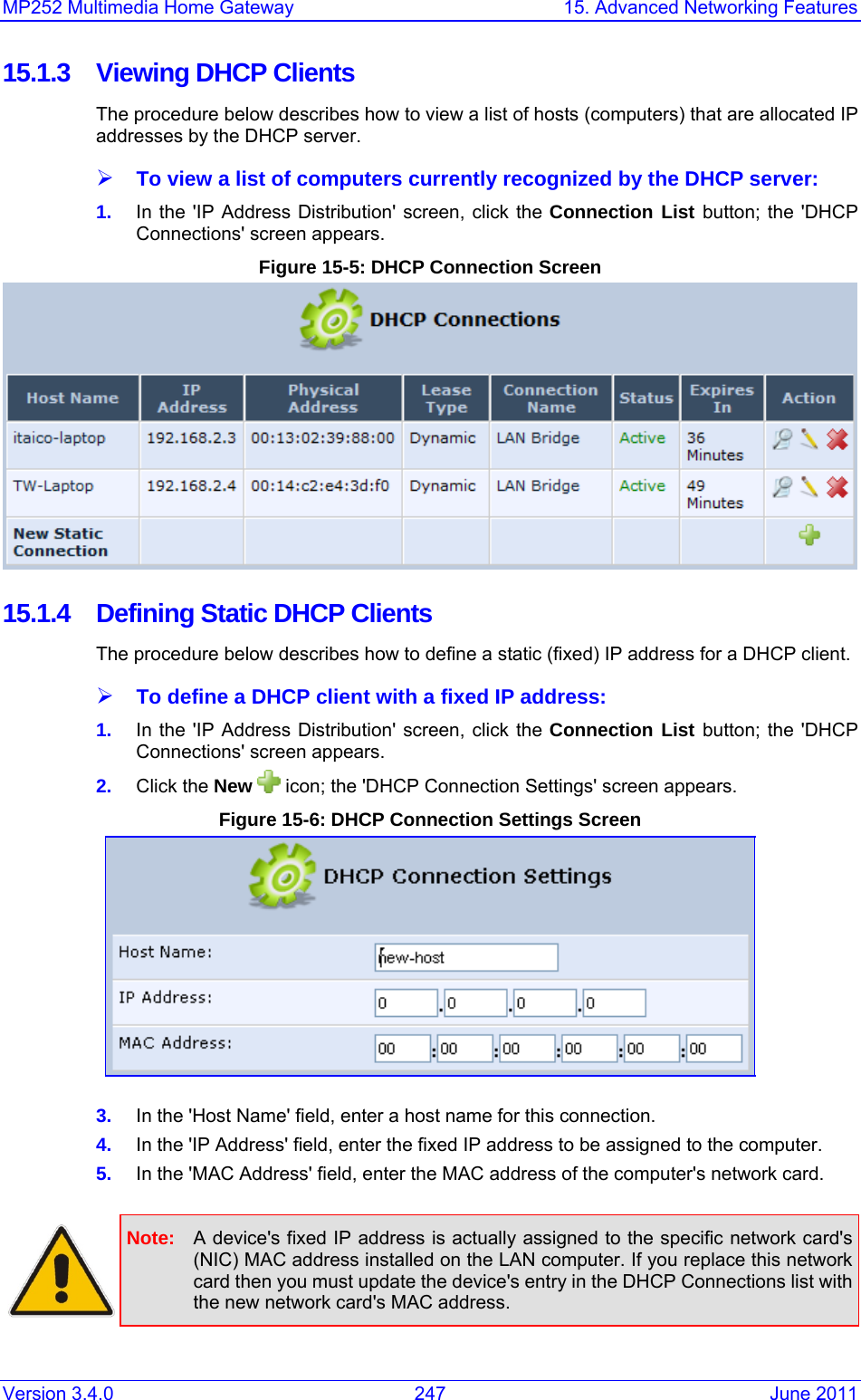 MP252 Multimedia Home Gateway  15. Advanced Networking Features Version 3.4.0  247  June 2011 15.1.3 Viewing DHCP Clients The procedure below describes how to view a list of hosts (computers) that are allocated IP addresses by the DHCP server.  ¾ To view a list of computers currently recognized by the DHCP server: 1.  In the &apos;IP Address Distribution&apos; screen, click the Connection List button; the &apos;DHCP Connections&apos; screen appears. Figure 15-5: DHCP Connection Screen   15.1.4  Defining Static DHCP Clients The procedure below describes how to define a static (fixed) IP address for a DHCP client. ¾ To define a DHCP client with a fixed IP address: 1.  In the &apos;IP Address Distribution&apos; screen, click the Connection List button; the &apos;DHCP Connections&apos; screen appears. 2.  Click the New   icon; the &apos;DHCP Connection Settings&apos; screen appears. Figure 15-6: DHCP Connection Settings Screen  3.  In the &apos;Host Name&apos; field, enter a host name for this connection. 4.  In the &apos;IP Address&apos; field, enter the fixed IP address to be assigned to the computer. 5.  In the &apos;MAC Address&apos; field, enter the MAC address of the computer&apos;s network card.   Note:  A device&apos;s fixed IP address is actually assigned to the specific network card&apos;s (NIC) MAC address installed on the LAN computer. If you replace this network card then you must update the device&apos;s entry in the DHCP Connections list with the new network card&apos;s MAC address.  