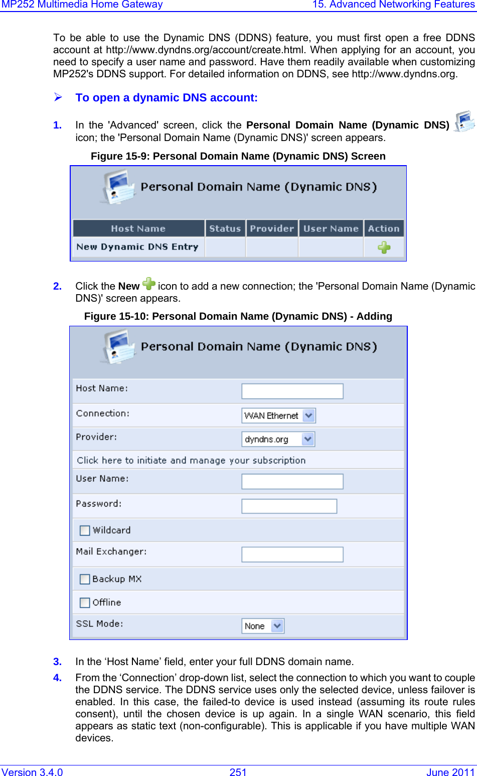 MP252 Multimedia Home Gateway  15. Advanced Networking Features Version 3.4.0  251  June 2011 To be able to use the Dynamic DNS (DDNS) feature, you must first open a free DDNS account at http://www.dyndns.org/account/create.html. When applying for an account, you need to specify a user name and password. Have them readily available when customizing MP252&apos;s DDNS support. For detailed information on DDNS, see http://www.dyndns.org. ¾ To open a dynamic DNS account: 1.  In the &apos;Advanced&apos; screen, click the Personal Domain Name (Dynamic DNS)   icon; the &apos;Personal Domain Name (Dynamic DNS)&apos; screen appears. Figure 15-9: Personal Domain Name (Dynamic DNS) Screen  2.  Click the New   icon to add a new connection; the &apos;Personal Domain Name (Dynamic DNS)&apos; screen appears. Figure 15-10: Personal Domain Name (Dynamic DNS) - Adding  3.  In the ‘Host Name’ field, enter your full DDNS domain name. 4.  From the ‘Connection’ drop-down list, select the connection to which you want to couple the DDNS service. The DDNS service uses only the selected device, unless failover is enabled. In this case, the failed-to device is used instead (assuming its route rules consent), until the chosen device is up again. In a single WAN scenario, this field appears as static text (non-configurable). This is applicable if you have multiple WAN devices.  