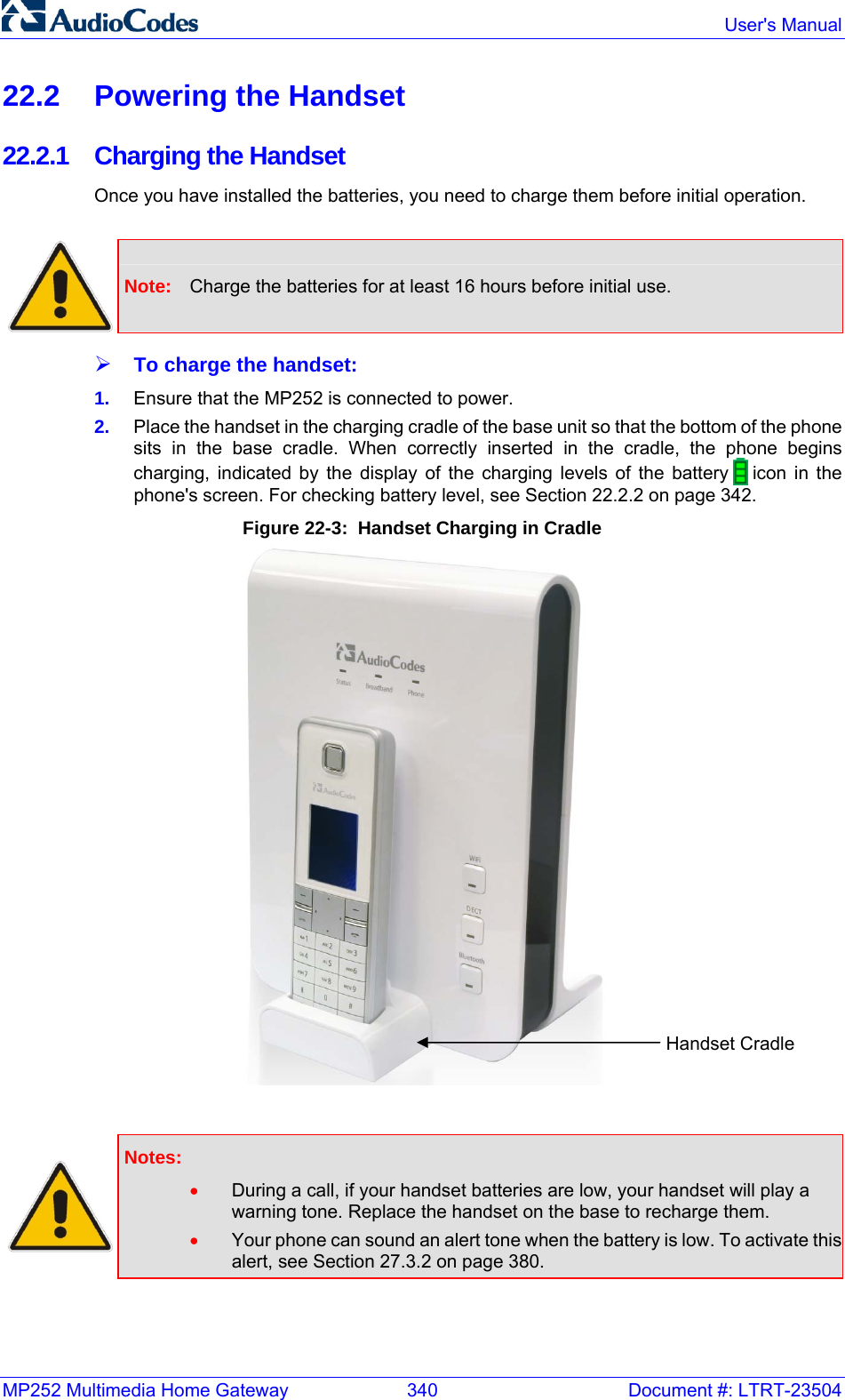MP252 Multimedia Home Gateway  340  Document #: LTRT-23504  User&apos;s Manual  22.2  Powering the Handset 22.2.1 Charging the Handset Once you have installed the batteries, you need to charge them before initial operation.   Note:  Charge the batteries for at least 16 hours before initial use. ¾ To charge the handset: 1.  Ensure that the MP252 is connected to power.  2.  Place the handset in the charging cradle of the base unit so that the bottom of the phone sits in the base cradle. When correctly inserted in the cradle, the phone begins charging, indicated by the display of the charging levels of the battery   icon in the phone&apos;s screen. For checking battery level, see Section 22.2.2 on page 342. Figure 22-3:  Handset Charging in Cradle    Notes:  • During a call, if your handset batteries are low, your handset will play a warning tone. Replace the handset on the base to recharge them. • Your phone can sound an alert tone when the battery is low. To activate this alert, see Section 27.3.2 on page 380. Handset Cradle 