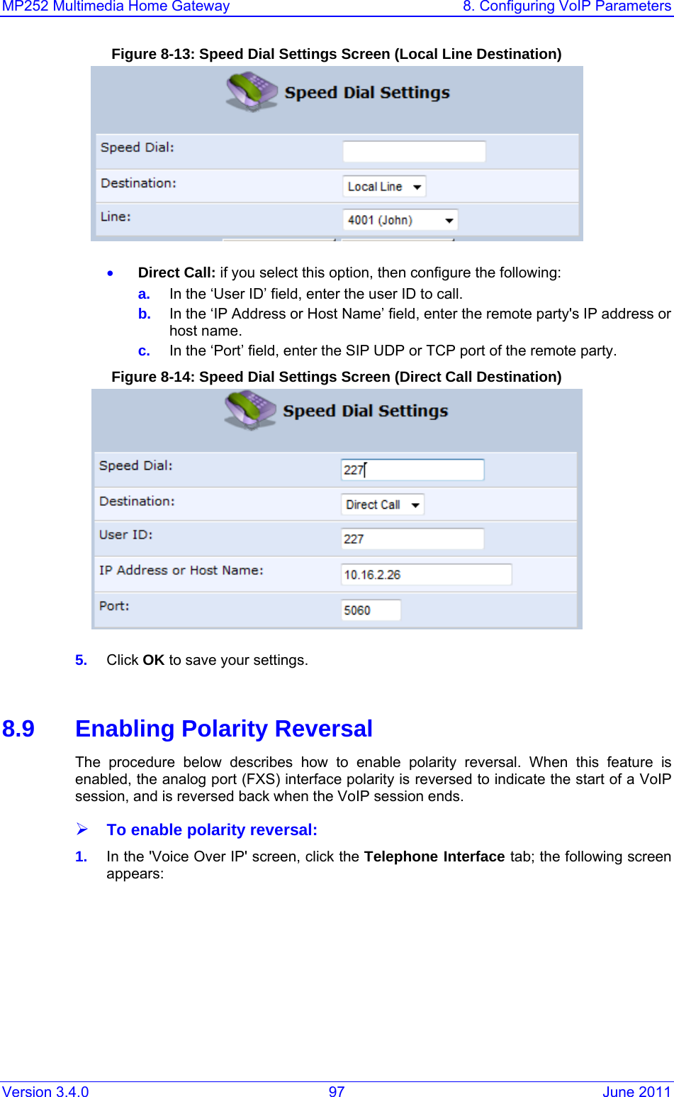 MP252 Multimedia Home Gateway  8. Configuring VoIP Parameters Version 3.4.0  97  June 2011 Figure 8-13: Speed Dial Settings Screen (Local Line Destination)  • Direct Call: if you select this option, then configure the following: a.  In the ‘User ID’ field, enter the user ID to call. b.  In the ‘IP Address or Host Name’ field, enter the remote party&apos;s IP address or host name. c.  In the ‘Port’ field, enter the SIP UDP or TCP port of the remote party. Figure 8-14: Speed Dial Settings Screen (Direct Call Destination)  5.  Click OK to save your settings.   8.9  Enabling Polarity Reversal The procedure below describes how to enable polarity reversal. When this feature is enabled, the analog port (FXS) interface polarity is reversed to indicate the start of a VoIP session, and is reversed back when the VoIP session ends. ¾ To enable polarity reversal: 1.  In the &apos;Voice Over IP&apos; screen, click the Telephone Interface tab; the following screen appears: 