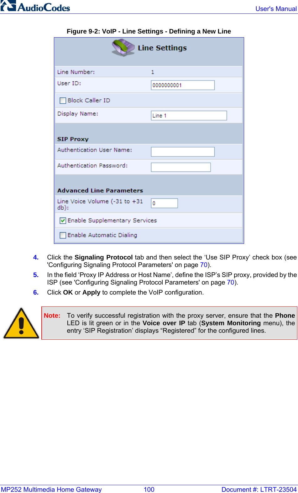 MP252 Multimedia Home Gateway  100  Document #: LTRT-23504  User&apos;s Manual  Figure 9-2: VoIP - Line Settings - Defining a New Line  4.  Click the Signaling Protocol tab and then select the ‘Use SIP Proxy’ check box (see &apos;Configuring Signaling Protocol Parameters&apos; on page 70). 5.  In the field ‘Proxy IP Address or Host Name’, define the ISP’s SIP proxy, provided by the ISP (see &apos;Configuring Signaling Protocol Parameters&apos; on page 70). 6.  Click OK or Apply to complete the VoIP configuration.   Note:  To verify successful registration with the proxy server, ensure that the Phone LED is lit green or in the Voice over IP tab (System Monitoring menu), the entry ‘SIP Registration’ displays “Registered” for the configured lines.    