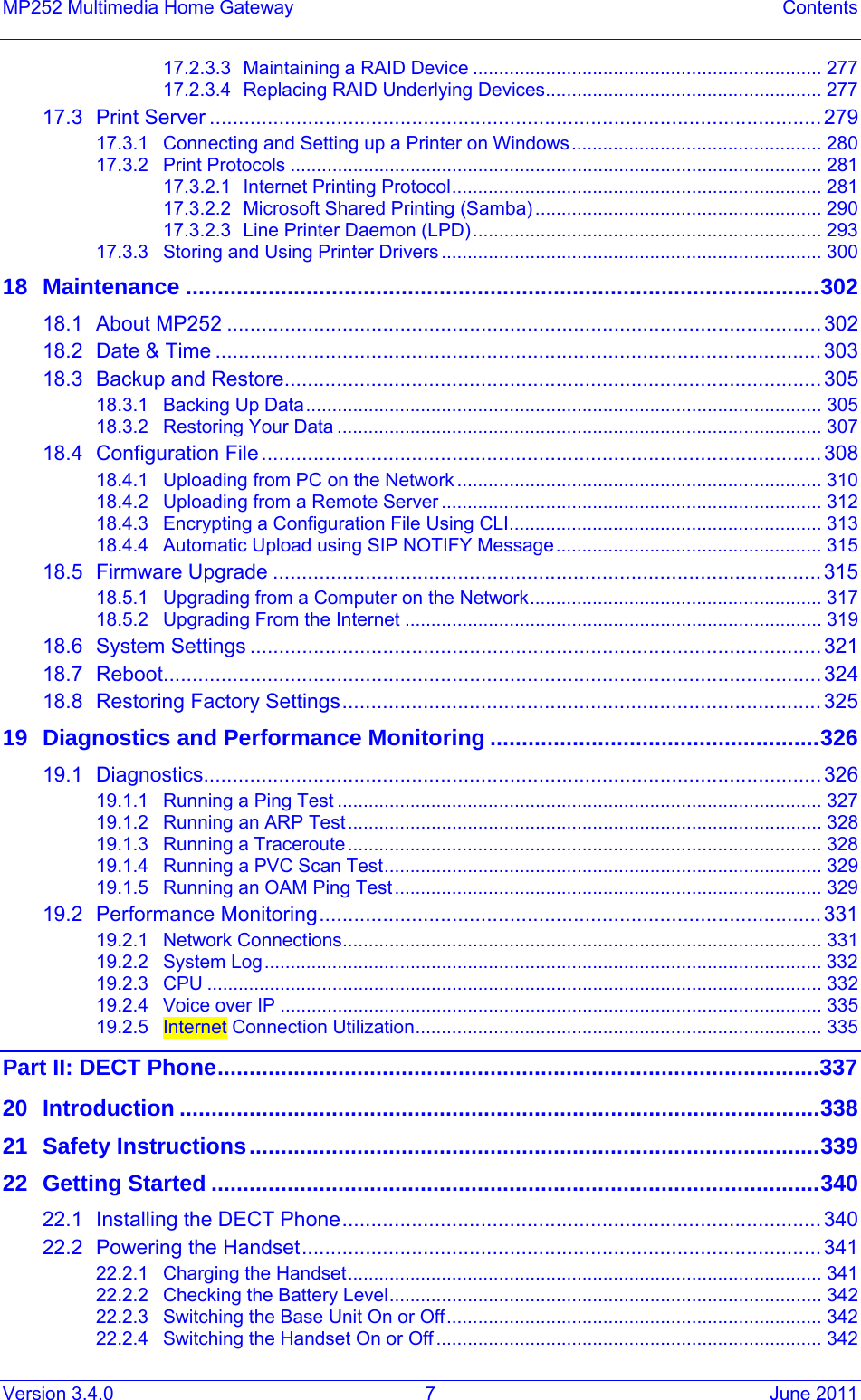 Version 3.4.0  7  June 2011 MP252 Multimedia Home Gateway  Contents 17.2.3.3Maintaining a RAID Device ................................................................... 27717.2.3.4Replacing RAID Underlying Devices..................................................... 27717.3Print Server ..........................................................................................................27917.3.1Connecting and Setting up a Printer on Windows................................................ 28017.3.2Print Protocols ...................................................................................................... 28117.3.2.1Internet Printing Protocol....................................................................... 28117.3.2.2Microsoft Shared Printing (Samba) ....................................................... 29017.3.2.3Line Printer Daemon (LPD)................................................................... 29317.3.3Storing and Using Printer Drivers ......................................................................... 30018Maintenance ....................................................................................................30218.1About MP252 ....................................................................................................... 30218.2Date &amp; Time .........................................................................................................30318.3Backup and Restore............................................................................................. 30518.3.1Backing Up Data................................................................................................... 30518.3.2Restoring Your Data ............................................................................................. 30718.4Configuration File................................................................................................. 30818.4.1Uploading from PC on the Network ...................................................................... 31018.4.2Uploading from a Remote Server ......................................................................... 31218.4.3Encrypting a Configuration File Using CLI............................................................ 31318.4.4Automatic Upload using SIP NOTIFY Message................................................... 31518.5Firmware Upgrade ............................................................................................... 31518.5.1Upgrading from a Computer on the Network........................................................ 31718.5.2Upgrading From the Internet ................................................................................ 31918.6System Settings ...................................................................................................32118.7Reboot.................................................................................................................. 32418.8Restoring Factory Settings................................................................................... 32519Diagnostics and Performance Monitoring ....................................................32619.1Diagnostics...........................................................................................................32619.1.1Running a Ping Test ............................................................................................. 32719.1.2Running an ARP Test........................................................................................... 32819.1.3Running a Traceroute ........................................................................................... 32819.1.4Running a PVC Scan Test.................................................................................... 32919.1.5Running an OAM Ping Test.................................................................................. 32919.2Performance Monitoring....................................................................................... 33119.2.1Network Connections............................................................................................ 33119.2.2System Log........................................................................................................... 33219.2.3CPU ...................................................................................................................... 33219.2.4Voice over IP ........................................................................................................ 33519.2.5Internet Connection Utilization.............................................................................. 335Part II: DECT Phone...............................................................................................33720Introduction .....................................................................................................33821Safety Instructions..........................................................................................33922Getting Started ................................................................................................34022.1Installing the DECT Phone................................................................................... 34022.2Powering the Handset.......................................................................................... 34122.2.1Charging the Handset........................................................................................... 34122.2.2Checking the Battery Level................................................................................... 34222.2.3Switching the Base Unit On or Off........................................................................ 34222.2.4Switching the Handset On or Off .......................................................................... 342