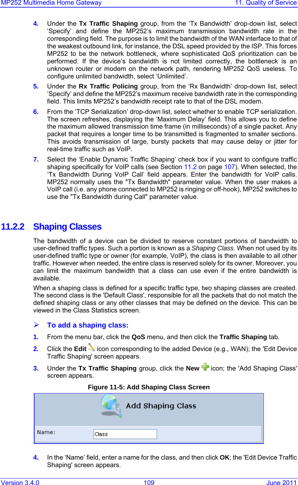 MP252 Multimedia Home Gateway  11. Quality of Service Version 3.4.0  109  June 2011 4.  Under the Tx Traffic Shaping group, from the ‘Tx Bandwidth’ drop-down list, select ‘Specify’ and define the MP252’s maximum transmission bandwidth rate in the corresponding field. The purpose is to limit the bandwidth of the WAN interface to that of the weakest outbound link, for instance, the DSL speed provided by the ISP. This forces MP252 to be the network bottleneck, where sophisticated QoS prioritization can be performed. If the device’s bandwidth is not limited correctly, the bottleneck is an unknown router or modem on the network path, rendering MP252 QoS useless. To configure unlimited bandwidth, select ‘Unlimited’. 5.  Under the Rx Traffic Policing group, from the ‘Rx Bandwidth’ drop-down list, select ‘Specify’ and define the MP252’s maximum receive bandwidth rate in the corresponding field. This limits MP252’s bandwidth receipt rate to that of the DSL modem. 6.  From the ‘TCP Serialization’ drop-down list, select whether to enable TCP serialization. The screen refreshes, displaying the ’Maximum Delay’ field. This allows you to deﬁne the maximum allowed transmission time frame (in milliseconds) of a single packet. Any packet that requires a longer time to be transmitted is fragmented to smaller sections. This avoids transmission of large, bursty packets that may cause delay or jitter for real-time trafﬁc such as VoIP. 7.  Select the ‘Enable Dynamic Traffic Shaping’ check box if you want to configure traffic shaping specifically for VoIP calls (see Section 11.2 on page 107). When selected, the ‘Tx Bandwidth During VoIP Call’ field appears. Enter the bandwidth for VoIP calls. MP252 normally uses the &quot;Tx Bandwidth&quot; parameter value. When the user makes a VoIP call (i.e. any phone connected to MP252 is ringing or off-hook), MP252 switches to use the &quot;Tx Bandwidth during Call&quot; parameter value.   11.2.2 Shaping Classes The bandwidth of a device can be divided to reserve constant portions of bandwidth to user-defined trafﬁc types. Such a portion is known as a Shaping Class. When not used by its user-defined trafﬁc type or owner (for example, VoIP), the class is then available to all other trafﬁc. However when needed, the entire class is reserved solely for its owner. Moreover, you can limit the maximum bandwidth that a class can use even if the entire bandwidth is available. When a shaping class is deﬁned for a speciﬁc trafﬁc type, two shaping classes are created. The second class is the &apos;Default Class&apos;, responsible for all the packets that do not match the deﬁned shaping class or any other classes that may be deﬁned on the device. This can be viewed in the Class Statistics screen. ¾ To add a shaping class: 1.  From the menu bar, click the QoS menu, and then click the Trafﬁc Shaping tab. 2.  Click the Edit   icon corresponding to the added Device (e.g., WAN); the &apos;Edit Device Trafﬁc Shaping&apos; screen appears. 3.  Under the Tx Traffic Shaping group, click the New   icon; the &apos;Add Shaping Class&apos; screen appears. Figure 11-5: Add Shaping Class Screen  4.  In the ‘Name’ field, enter a name for the class, and then click OK; the &apos;Edit Device Traffic Shaping&apos; screen appears. 