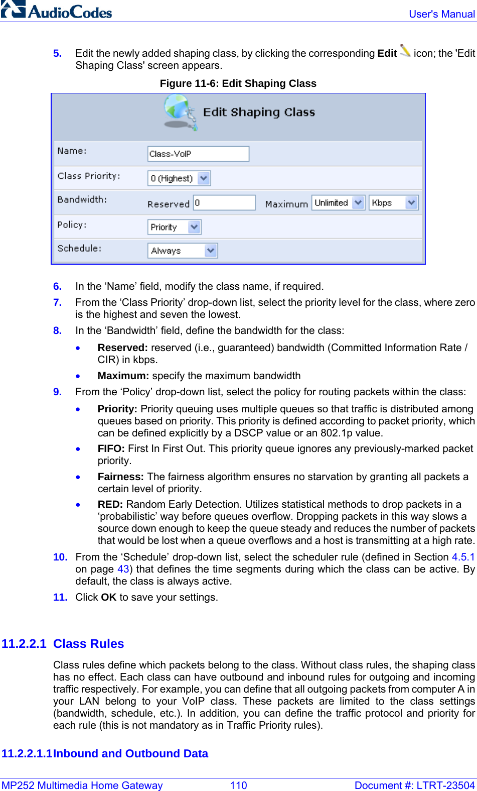 MP252 Multimedia Home Gateway  110  Document #: LTRT-23504  User&apos;s Manual  5.  Edit the newly added shaping class, by clicking the corresponding Edit  icon; the &apos;Edit Shaping Class&apos; screen appears. Figure 11-6: Edit Shaping Class  6.  In the ‘Name’ field, modify the class name, if required. 7.  From the ‘Class Priority’ drop-down list, select the priority level for the class, where zero is the highest and seven the lowest. 8.  In the ‘Bandwidth’ field, define the bandwidth for the class: • Reserved: reserved (i.e., guaranteed) bandwidth (Committed Information Rate / CIR) in kbps. • Maximum: specify the maximum bandwidth 9.  From the ‘Policy’ drop-down list, select the policy for routing packets within the class: • Priority: Priority queuing uses multiple queues so that trafﬁc is distributed among queues based on priority. This priority is deﬁned according to packet priority, which can be deﬁned explicitly by a DSCP value or an 802.1p value. • FIFO: First In First Out. This priority queue ignores any previously-marked packet priority. • Fairness: The fairness algorithm ensures no starvation by granting all packets a certain level of priority. • RED: Random Early Detection. Utilizes statistical methods to drop packets in a ‘probabilistic’ way before queues overﬂow. Dropping packets in this way slows a source down enough to keep the queue steady and reduces the number of packets that would be lost when a queue overﬂows and a host is transmitting at a high rate. 10.  From the ‘Schedule’ drop-down list, select the scheduler rule (defined in Section 4.5.1 on page 43) that deﬁnes the time segments during which the class can be active. By default, the class is always active. 11.  Click OK to save your settings.   11.2.2.1 Class Rules Class rules deﬁne which packets belong to the class. Without class rules, the shaping class has no effect. Each class can have outbound and inbound rules for outgoing and incoming trafﬁc respectively. For example, you can deﬁne that all outgoing packets from computer A in your LAN belong to your VoIP class. These packets are limited to the class settings (bandwidth, schedule, etc.). In addition, you can deﬁne the trafﬁc protocol and priority for each rule (this is not mandatory as in Trafﬁc Priority rules). 11.2.2.1.1 Inbound and Outbound Data 