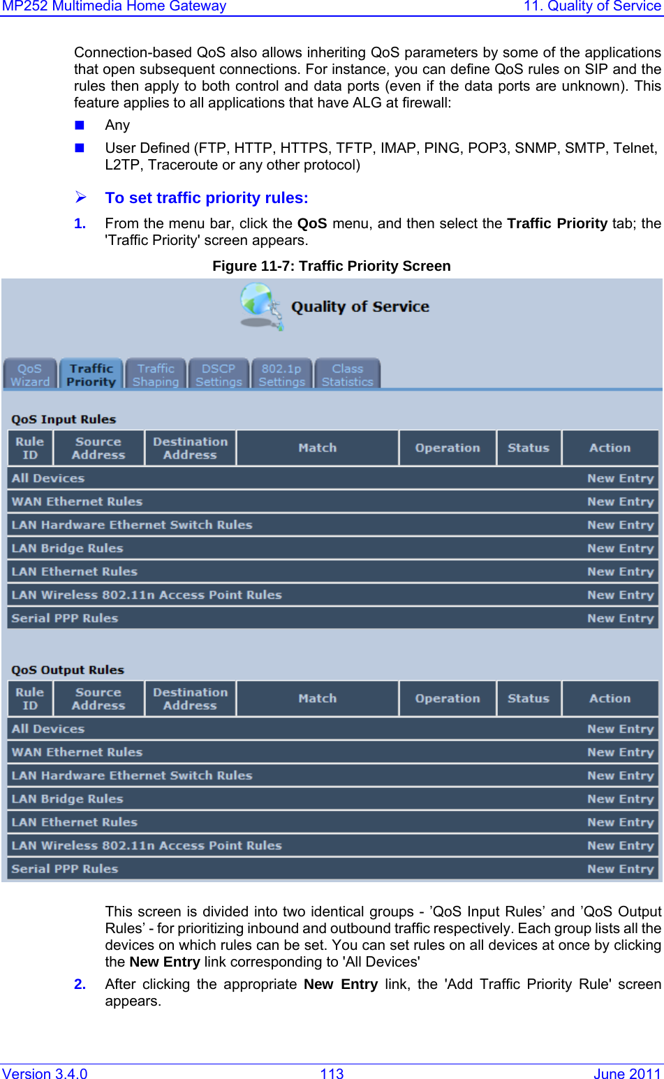 MP252 Multimedia Home Gateway  11. Quality of Service Version 3.4.0  113  June 2011 Connection-based QoS also allows inheriting QoS parameters by some of the applications that open subsequent connections. For instance, you can deﬁne QoS rules on SIP and the rules then apply to both control and data ports (even if the data ports are unknown). This feature applies to all applications that have ALG at ﬁrewall:  Any  User Defined (FTP, HTTP, HTTPS, TFTP, IMAP, PING, POP3, SNMP, SMTP, Telnet, L2TP, Traceroute or any other protocol) ¾ To set traffic priority rules: 1.  From the menu bar, click the QoS menu, and then select the Traffic Priority tab; the &apos;Trafﬁc Priority&apos; screen appears.  Figure 11-7: Traffic Priority Screen  This screen is divided into two identical groups - ’QoS Input Rules’ and ’QoS Output Rules’ - for prioritizing inbound and outbound trafﬁc respectively. Each group lists all the devices on which rules can be set. You can set rules on all devices at once by clicking the New Entry link corresponding to &apos;All Devices&apos; 2.  After clicking the appropriate New Entry link, the &apos;Add Trafﬁc Priority Rule&apos; screen appears. 