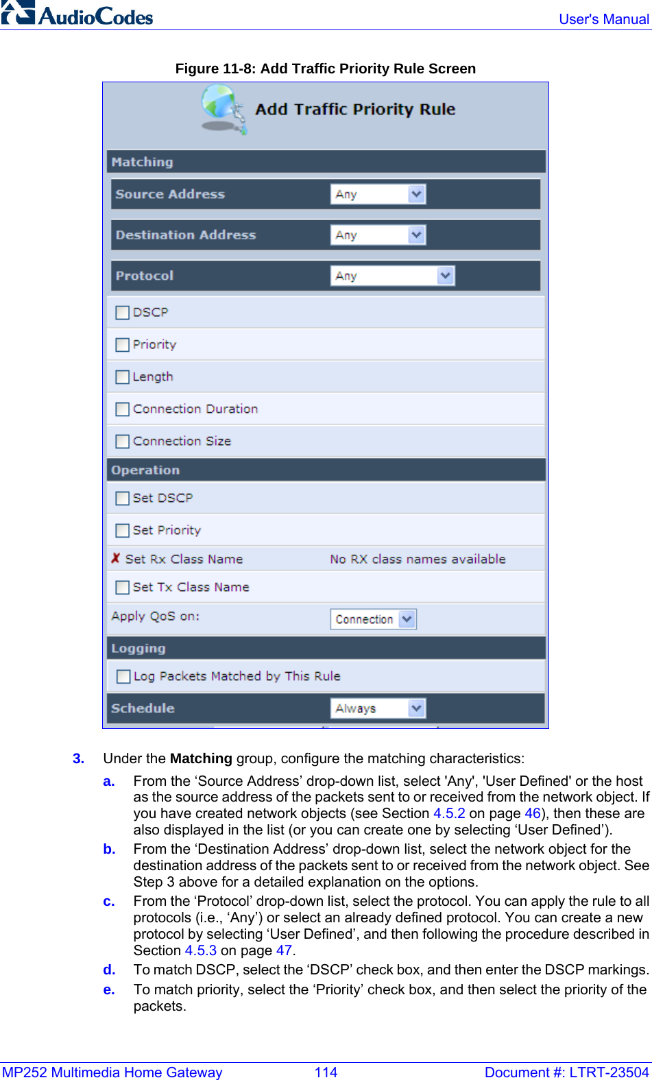 MP252 Multimedia Home Gateway  114  Document #: LTRT-23504  User&apos;s Manual  Figure 11-8: Add Traffic Priority Rule Screen  3.  Under the Matching group, configure the matching characteristics: a.  From the ‘Source Address’ drop-down list, select &apos;Any&apos;, &apos;User Defined&apos; or the host as the source address of the packets sent to or received from the network object. If you have created network objects (see Section 4.5.2 on page 46), then these are also displayed in the list (or you can create one by selecting ‘User Defined’). b.  From the ‘Destination Address’ drop-down list, select the network object for the destination address of the packets sent to or received from the network object. See Step 3 above for a detailed explanation on the options.    c.  From the ‘Protocol’ drop-down list, select the protocol. You can apply the rule to all protocols (i.e., ‘Any’) or select an already defined protocol. You can create a new protocol by selecting ‘User Defined’, and then following the procedure described in Section 4.5.3 on page 47. d.  To match DSCP, select the ‘DSCP’ check box, and then enter the DSCP markings. e.  To match priority, select the ‘Priority’ check box, and then select the priority of the packets. 