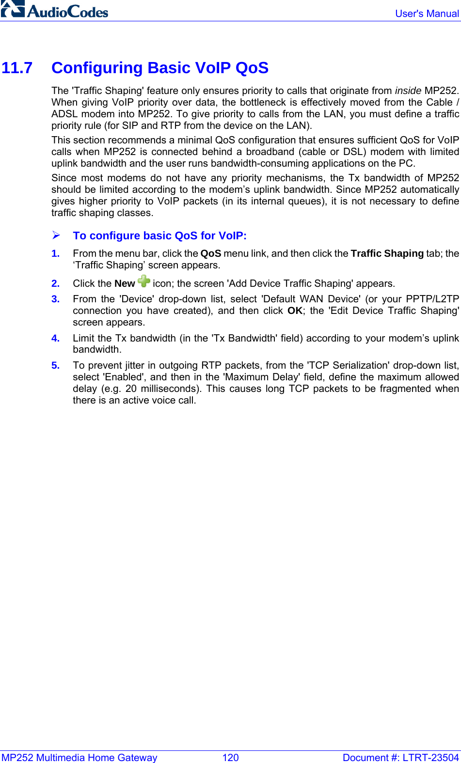 MP252 Multimedia Home Gateway  120  Document #: LTRT-23504  User&apos;s Manual  11.7  Configuring Basic VoIP QoS The &apos;Traffic Shaping&apos; feature only ensures priority to calls that originate from inside MP252. When giving VoIP priority over data, the bottleneck is effectively moved from the Cable / ADSL modem into MP252. To give priority to calls from the LAN, you must define a traffic priority rule (for SIP and RTP from the device on the LAN). This section recommends a minimal QoS configuration that ensures sufficient QoS for VoIP calls when MP252 is connected behind a broadband (cable or DSL) modem with limited uplink bandwidth and the user runs bandwidth-consuming applications on the PC.  Since most modems do not have any priority mechanisms, the Tx bandwidth of MP252 should be limited according to the modem’s uplink bandwidth. Since MP252 automatically gives higher priority to VoIP packets (in its internal queues), it is not necessary to define traffic shaping classes. ¾ To configure basic QoS for VoIP: 1.  From the menu bar, click the QoS menu link, and then click the Traffic Shaping tab; the ‘Traffic Shaping’ screen appears. 2.  Click the New  icon; the screen &apos;Add Device Traffic Shaping&apos; appears. 3.  From the &apos;Device&apos; drop-down list, select &apos;Default WAN Device&apos; (or your PPTP/L2TP connection you have created), and then click OK; the &apos;Edit Device Traffic Shaping&apos; screen appears. 4.  Limit the Tx bandwidth (in the &apos;Tx Bandwidth&apos; field) according to your modem’s uplink bandwidth. 5.  To prevent jitter in outgoing RTP packets, from the &apos;TCP Serialization&apos; drop-down list, select &apos;Enabled&apos;, and then in the &apos;Maximum Delay&apos; field, define the maximum allowed delay (e.g. 20 milliseconds). This causes long TCP packets to be fragmented when there is an active voice call. 