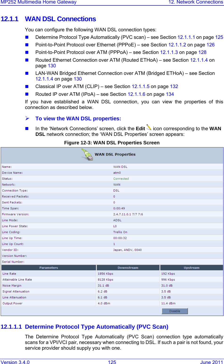 MP252 Multimedia Home Gateway  12. Network Connections Version 3.4.0  125  June 2011 12.1.1  WAN DSL Connections You can configure the following WAN DSL connection types:  Determine Protocol Type Automatically (PVC scan) – see Section 12.1.1.1 on page 125  Point-to-Point Protocol over Ethernet (PPPoE) – see Section 12.1.1.2 on page 126  Point-to-Point Protocol over ATM (PPPoA) – see Section 12.1.1.3 on page 128  Routed Ethernet Connection over ATM (Routed ETHoA) – see Section 12.1.1.4 on page 130  LAN-WAN Bridged Ethernet Connection over ATM (Bridged ETHoA) – see Section 12.1.1.4 on page 130  Classical IP over ATM (CLIP) – see Section 12.1.1.5 on page 132  Routed IP over ATM (IPoA) – see Section 12.1.1.6 on page 134 If you have established a WAN DSL connection, you can view the properties of this connection as described below. ¾ To view the WAN DSL properties:  In the ‘Network Connections’ screen, click the Edit  icon corresponding to the WAN DSL network connection; the ‘WAN DSL Properties’ screen appears: Figure 12-3: WAN DSL Properties Screen  12.1.1.1 Determine Protocol Type Automatically (PVC Scan) The Determine Protocol Type Automatically (PVC Scan) connection type automatically scans for a VPI/VCI pair, necessary when connecting to DSL. If such a pair is not found, your service provider should supply you with one.  