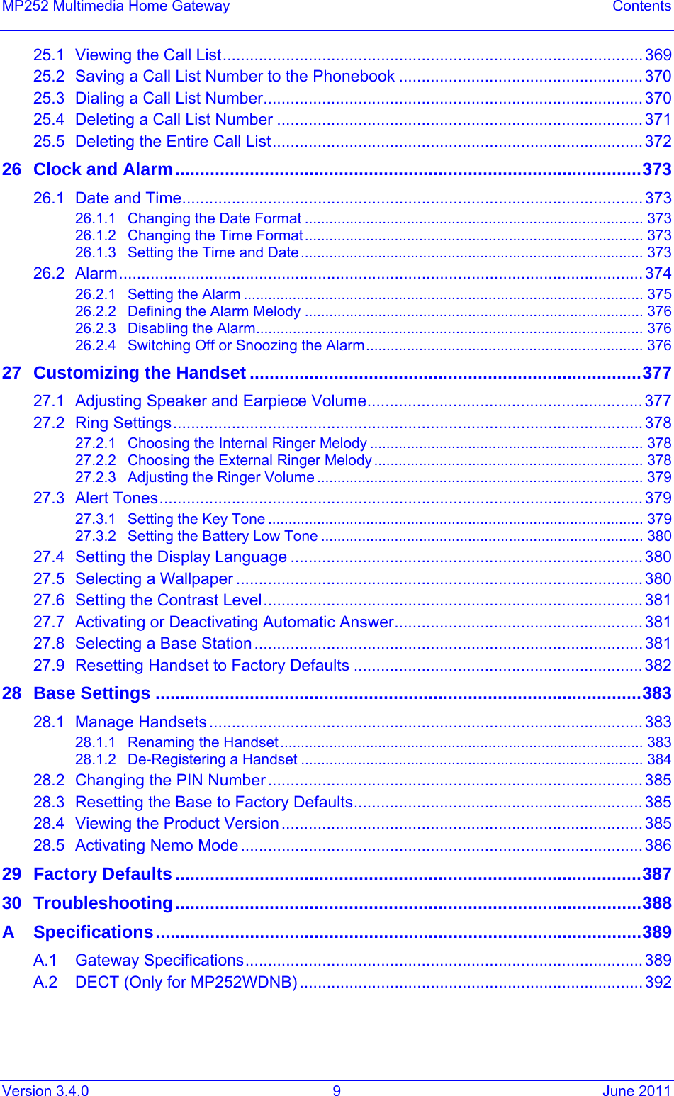 Version 3.4.0  9  June 2011 MP252 Multimedia Home Gateway  Contents 25.1Viewing the Call List............................................................................................. 36925.2Saving a Call List Number to the Phonebook ...................................................... 37025.3Dialing a Call List Number.................................................................................... 37025.4Deleting a Call List Number ................................................................................. 37125.5Deleting the Entire Call List.................................................................................. 37226Clock and Alarm..............................................................................................37326.1Date and Time...................................................................................................... 37326.1.1Changing the Date Format ................................................................................... 37326.1.2Changing the Time Format................................................................................... 37326.1.3Setting the Time and Date.................................................................................... 37326.2Alarm.................................................................................................................... 37426.2.1Setting the Alarm .................................................................................................. 37526.2.2Defining the Alarm Melody ................................................................................... 37626.2.3Disabling the Alarm............................................................................................... 37626.2.4Switching Off or Snoozing the Alarm.................................................................... 37627Customizing the Handset ...............................................................................37727.1Adjusting Speaker and Earpiece Volume............................................................. 37727.2Ring Settings........................................................................................................ 37827.2.1Choosing the Internal Ringer Melody ................................................................... 37827.2.2Choosing the External Ringer Melody .................................................................. 37827.2.3Adjusting the Ringer Volume ................................................................................ 37927.3Alert Tones........................................................................................................... 37927.3.1Setting the Key Tone ............................................................................................ 37927.3.2Setting the Battery Low Tone ............................................................................... 38027.4Setting the Display Language ..............................................................................38027.5Selecting a Wallpaper .......................................................................................... 38027.6Setting the Contrast Level.................................................................................... 38127.7Activating or Deactivating Automatic Answer....................................................... 38127.8Selecting a Base Station...................................................................................... 38127.9Resetting Handset to Factory Defaults ................................................................ 38228Base Settings ..................................................................................................38328.1Manage Handsets ................................................................................................38328.1.1Renaming the Handset......................................................................................... 38328.1.2De-Registering a Handset .................................................................................... 38428.2Changing the PIN Number ................................................................................... 38528.3Resetting the Base to Factory Defaults................................................................ 38528.4Viewing the Product Version ................................................................................38528.5Activating Nemo Mode ......................................................................................... 38629Factory Defaults..............................................................................................38730Troubleshooting..............................................................................................388ASpecifications..................................................................................................389A.1Gateway Specifications........................................................................................ 389A.2DECT (Only for MP252WDNB) ............................................................................ 392  