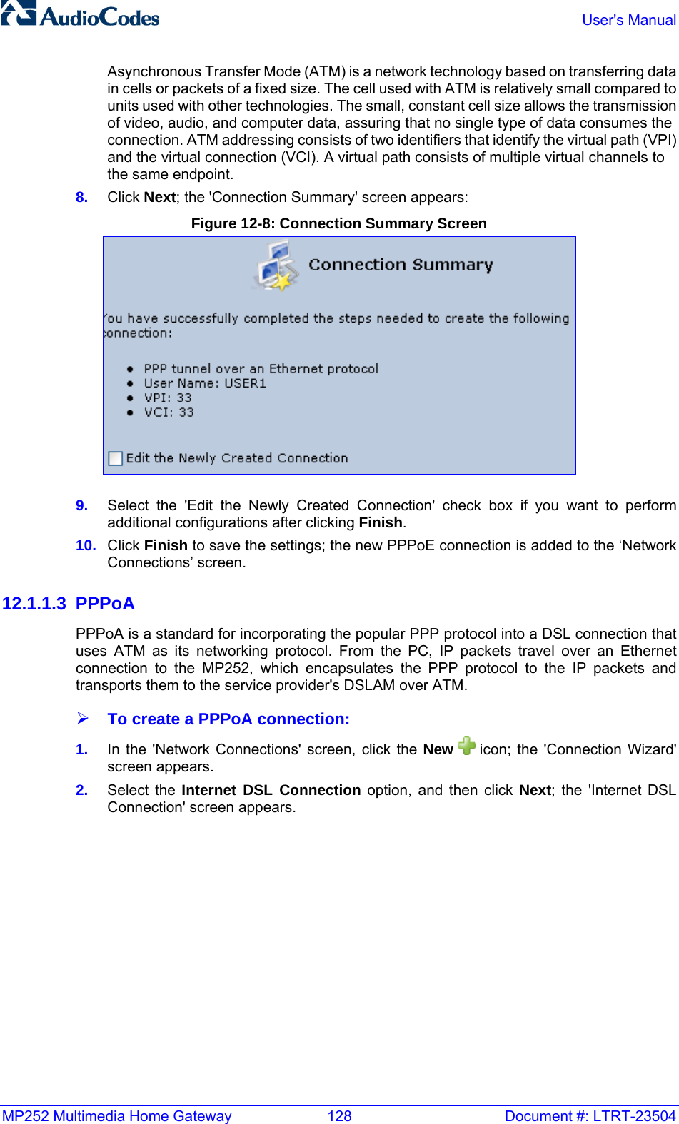 MP252 Multimedia Home Gateway  128  Document #: LTRT-23504  User&apos;s Manual  Asynchronous Transfer Mode (ATM) is a network technology based on transferring data in cells or packets of a fixed size. The cell used with ATM is relatively small compared to units used with other technologies. The small, constant cell size allows the transmission of video, audio, and computer data, assuring that no single type of data consumes the connection. ATM addressing consists of two identifiers that identify the virtual path (VPI) and the virtual connection (VCI). A virtual path consists of multiple virtual channels to the same endpoint. 8.  Click Next; the &apos;Connection Summary&apos; screen appears: Figure 12-8: Connection Summary Screen  9.  Select the &apos;Edit the Newly Created Connection&apos; check box if you want to perform additional configurations after clicking Finish.  10.  Click Finish to save the settings; the new PPPoE connection is added to the ‘Network Connections’ screen. 12.1.1.3 PPPoA PPPoA is a standard for incorporating the popular PPP protocol into a DSL connection that uses ATM as its networking protocol. From the PC, IP packets travel over an Ethernet connection to the MP252, which encapsulates the PPP protocol to the IP packets and transports them to the service provider&apos;s DSLAM over ATM. ¾ To create a PPPoA connection: 1.  In the &apos;Network Connections&apos; screen, click the New   icon; the &apos;Connection Wizard&apos; screen appears. 2.  Select the Internet DSL Connection option, and then click Next; the &apos;Internet DSL Connection&apos; screen appears. 