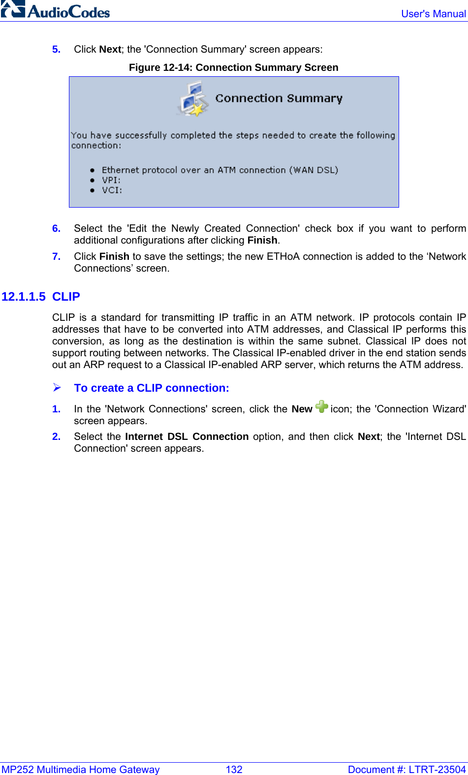 MP252 Multimedia Home Gateway  132  Document #: LTRT-23504  User&apos;s Manual  5.  Click Next; the &apos;Connection Summary&apos; screen appears: Figure 12-14: Connection Summary Screen  6.  Select the &apos;Edit the Newly Created Connection&apos; check box if you want to perform additional configurations after clicking Finish.  7.  Click Finish to save the settings; the new ETHoA connection is added to the ‘Network Connections’ screen. 12.1.1.5 CLIP CLIP is a standard for transmitting IP traffic in an ATM network. IP protocols contain IP addresses that have to be converted into ATM addresses, and Classical IP performs this conversion, as long as the destination is within the same subnet. Classical IP does not support routing between networks. The Classical IP-enabled driver in the end station sends out an ARP request to a Classical IP-enabled ARP server, which returns the ATM address. ¾ To create a CLIP connection: 1.  In the &apos;Network Connections&apos; screen, click the New   icon; the &apos;Connection Wizard&apos; screen appears. 2.  Select the Internet DSL Connection option, and then click Next; the &apos;Internet DSL Connection&apos; screen appears. 