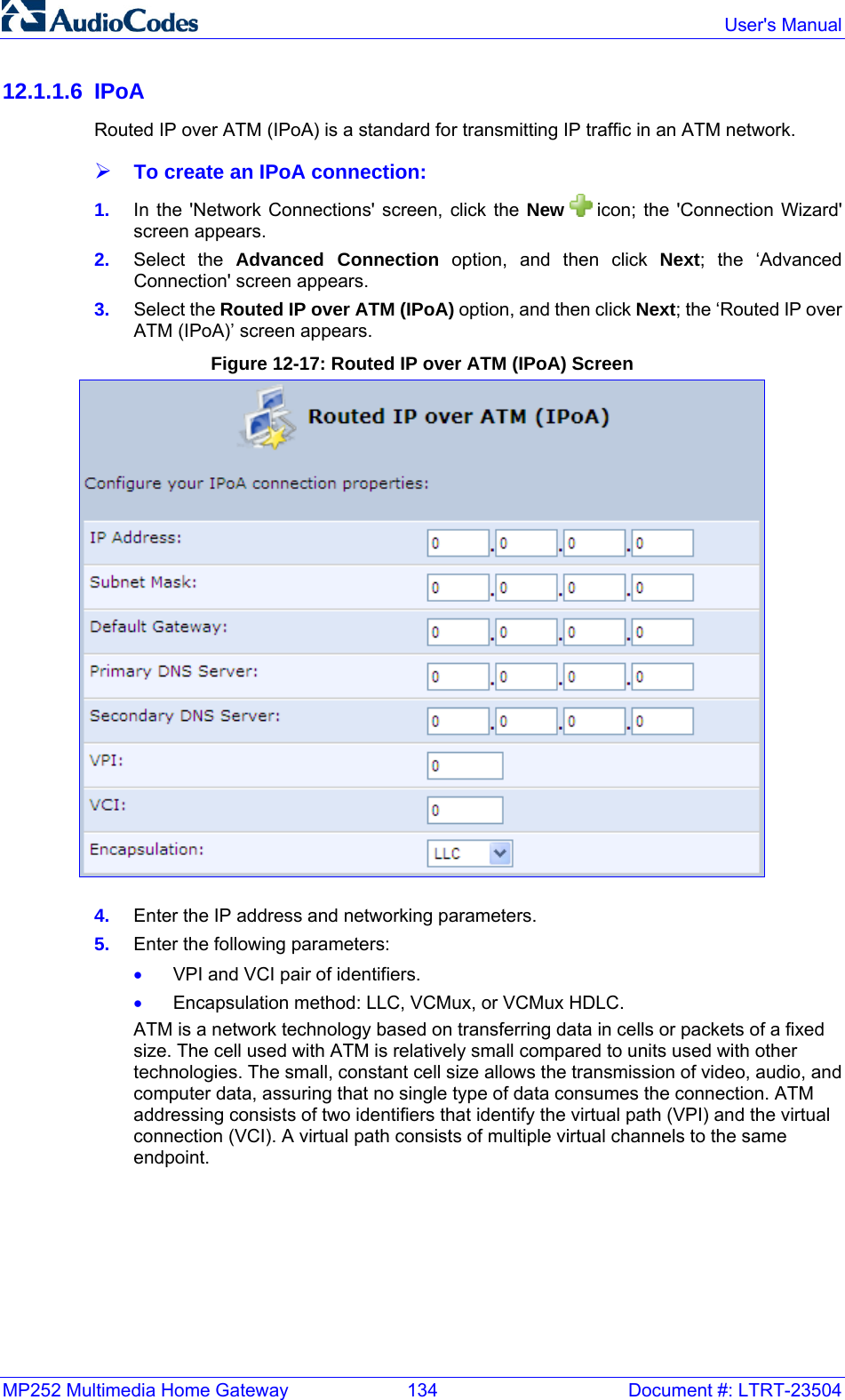 MP252 Multimedia Home Gateway  134  Document #: LTRT-23504  User&apos;s Manual  12.1.1.6 IPoA Routed IP over ATM (IPoA) is a standard for transmitting IP traffic in an ATM network.  ¾ To create an IPoA connection: 1.  In the &apos;Network Connections&apos; screen, click the New   icon; the &apos;Connection Wizard&apos; screen appears. 2.  Select the Advanced Connection option, and then click Next; the ‘Advanced Connection&apos; screen appears. 3.  Select the Routed IP over ATM (IPoA) option, and then click Next; the ‘Routed IP over ATM (IPoA)’ screen appears. Figure 12-17: Routed IP over ATM (IPoA) Screen  4.  Enter the IP address and networking parameters. 5.  Enter the following parameters: • VPI and VCI pair of identifiers. • Encapsulation method: LLC, VCMux, or VCMux HDLC. ATM is a network technology based on transferring data in cells or packets of a fixed size. The cell used with ATM is relatively small compared to units used with other technologies. The small, constant cell size allows the transmission of video, audio, and computer data, assuring that no single type of data consumes the connection. ATM addressing consists of two identifiers that identify the virtual path (VPI) and the virtual connection (VCI). A virtual path consists of multiple virtual channels to the same endpoint. 