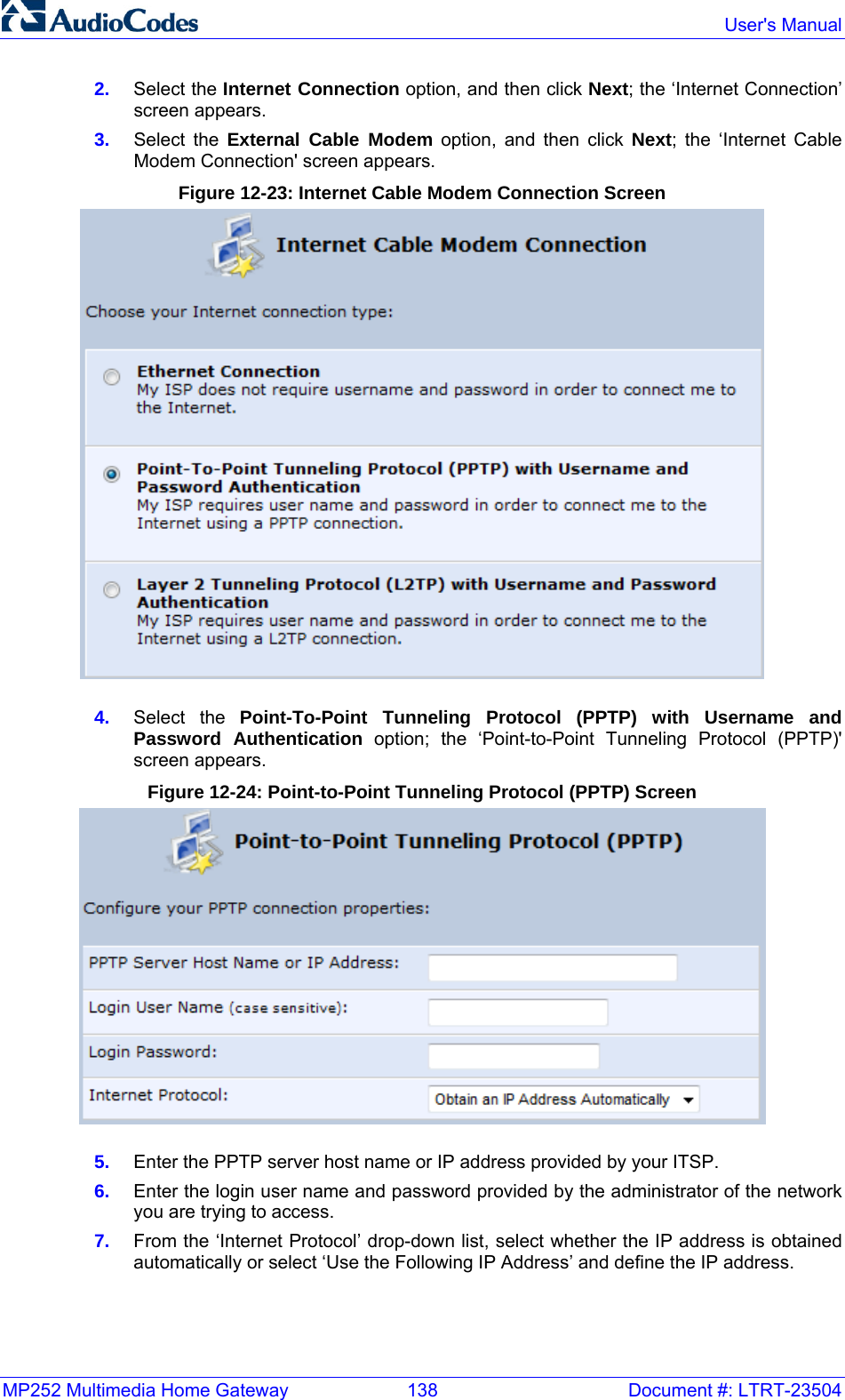 MP252 Multimedia Home Gateway  138  Document #: LTRT-23504  User&apos;s Manual  2.  Select the Internet Connection option, and then click Next; the ‘Internet Connection’ screen appears. 3.  Select the External Cable Modem option, and then click Next; the ‘Internet Cable Modem Connection&apos; screen appears. Figure 12-23: Internet Cable Modem Connection Screen  4.  Select the Point-To-Point Tunneling Protocol (PPTP) with Username and Password Authentication option; the ‘Point-to-Point Tunneling Protocol (PPTP)&apos; screen appears. Figure 12-24: Point-to-Point Tunneling Protocol (PPTP) Screen  5.  Enter the PPTP server host name or IP address provided by your ITSP. 6.  Enter the login user name and password provided by the administrator of the network you are trying to access. 7.  From the ‘Internet Protocol’ drop-down list, select whether the IP address is obtained automatically or select ‘Use the Following IP Address’ and define the IP address. 