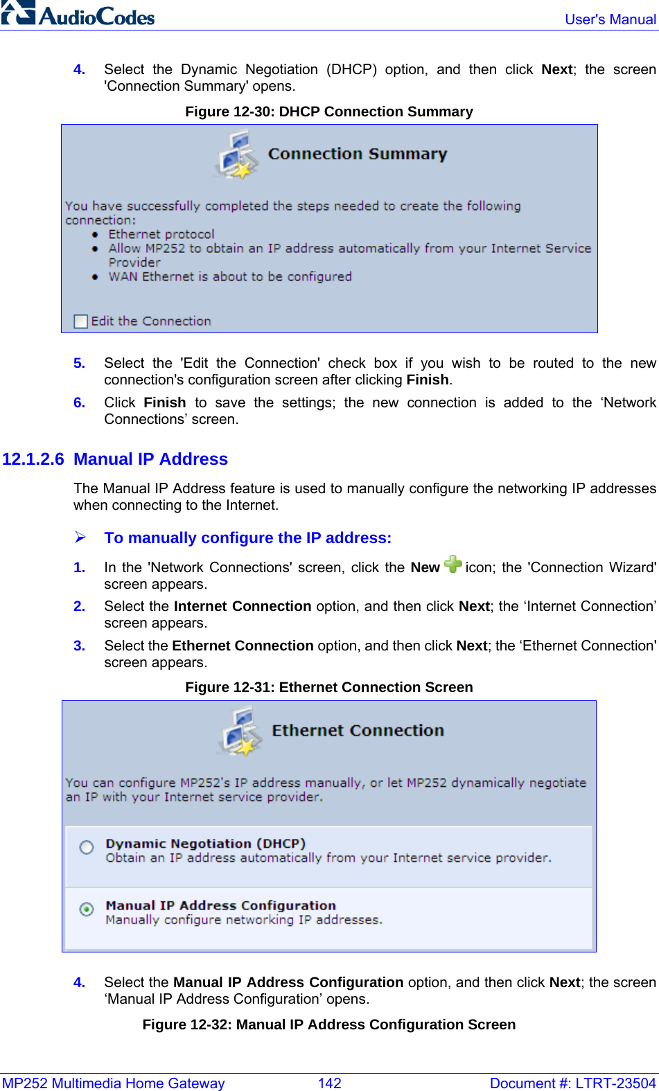 MP252 Multimedia Home Gateway  142  Document #: LTRT-23504  User&apos;s Manual  4.  Select the Dynamic Negotiation (DHCP) option, and then click Next; the screen &apos;Connection Summary&apos; opens. Figure 12-30: DHCP Connection Summary  5.  Select the &apos;Edit the Connection&apos; check box if you wish to be routed to the new connection&apos;s configuration screen after clicking Finish. 6.  Click  Finish  to save the settings; the new connection is added to the ‘Network Connections’ screen. 12.1.2.6 Manual IP Address The Manual IP Address feature is used to manually configure the networking IP addresses when connecting to the Internet. ¾ To manually configure the IP address: 1.  In the &apos;Network Connections&apos; screen, click the New   icon; the &apos;Connection Wizard&apos; screen appears. 2.  Select the Internet Connection option, and then click Next; the ‘Internet Connection’ screen appears. 3.  Select the Ethernet Connection option, and then click Next; the ‘Ethernet Connection&apos; screen appears. Figure 12-31: Ethernet Connection Screen  4.  Select the Manual IP Address Configuration option, and then click Next; the screen ‘Manual IP Address Configuration’ opens. Figure 12-32: Manual IP Address Configuration Screen 