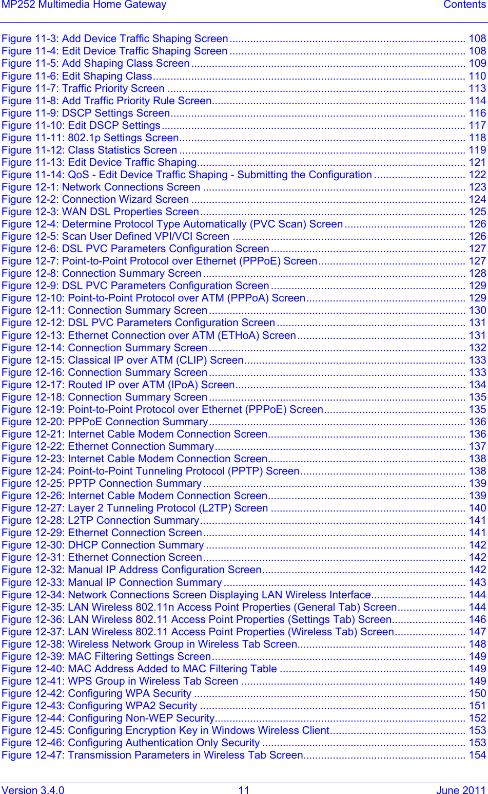 Version 3.4.0  11  June 2011 MP252 Multimedia Home Gateway  Contents Figure  11-3: Add Device Traffic Shaping Screen................................................................................ 108Figure  11-4: Edit Device Traffic Shaping Screen ................................................................................ 108Figure  11-5: Add Shaping Class Screen ............................................................................................. 109Figure  11-6: Edit Shaping Class.......................................................................................................... 110Figure  11-7: Traffic Priority Screen ..................................................................................................... 113Figure  11-8: Add Traffic Priority Rule Screen...................................................................................... 114Figure  11-9: DSCP Settings Screen.................................................................................................... 116Figure  11-10: Edit DSCP Settings....................................................................................................... 117Figure  11-11: 802.1p Settings Screen................................................................................................. 118Figure  11-12: Class Statistics Screen ................................................................................................. 119Figure  11-13: Edit Device Traffic Shaping........................................................................................... 121Figure  11-14: QoS - Edit Device Traffic Shaping - Submitting the Configuration ............................... 122Figure  12-1: Network Connections Screen ......................................................................................... 123Figure  12-2: Connection Wizard Screen ............................................................................................. 124Figure  12-3: WAN DSL Properties Screen.......................................................................................... 125Figure  12-4: Determine Protocol Type Automatically (PVC Scan) Screen ......................................... 126Figure  12-5: Scan User Defined VPI/VCI Screen ............................................................................... 126Figure  12-6: DSL PVC Parameters Configuration Screen .................................................................. 127Figure  12-7: Point-to-Point Protocol over Ethernet (PPPoE) Screen.................................................. 127Figure  12-8: Connection Summary Screen ......................................................................................... 128Figure  12-9: DSL PVC Parameters Configuration Screen .................................................................. 129Figure  12-10: Point-to-Point Protocol over ATM (PPPoA) Screen...................................................... 129Figure  12-11: Connection Summary Screen....................................................................................... 130Figure  12-12: DSL PVC Parameters Configuration Screen ................................................................ 131Figure  12-13: Ethernet Connection over ATM (ETHoA) Screen......................................................... 131Figure  12-14: Connection Summary Screen....................................................................................... 132Figure  12-15: Classical IP over ATM (CLIP) Screen........................................................................... 133Figure  12-16: Connection Summary Screen....................................................................................... 133Figure  12-17: Routed IP over ATM (IPoA) Screen.............................................................................. 134Figure  12-18: Connection Summary Screen....................................................................................... 135Figure  12-19: Point-to-Point Protocol over Ethernet (PPPoE) Screen................................................ 135Figure  12-20: PPPoE Connection Summary....................................................................................... 136Figure  12-21: Internet Cable Modem Connection Screen................................................................... 136Figure  12-22: Ethernet Connection Summary..................................................................................... 137Figure  12-23: Internet Cable Modem Connection Screen................................................................... 138Figure  12-24: Point-to-Point Tunneling Protocol (PPTP) Screen........................................................ 138Figure  12-25: PPTP Connection Summary ......................................................................................... 139Figure  12-26: Internet Cable Modem Connection Screen................................................................... 139Figure  12-27: Layer 2 Tunneling Protocol (L2TP) Screen .................................................................. 140Figure  12-28: L2TP Connection Summary.......................................................................................... 141Figure  12-29: Ethernet Connection Screen......................................................................................... 141Figure  12-30: DHCP Connection Summary ........................................................................................ 142Figure  12-31: Ethernet Connection Screen......................................................................................... 142Figure  12-32: Manual IP Address Configuration Screen..................................................................... 142Figure  12-33: Manual IP Connection Summary .................................................................................. 143Figure  12-34: Network Connections Screen Displaying LAN Wireless Interface................................ 144Figure  12-35: LAN Wireless 802.11n Access Point Properties (General Tab) Screen....................... 144Figure  12-36: LAN Wireless 802.11 Access Point Properties (Settings Tab) Screen......................... 146Figure  12-37: LAN Wireless 802.11 Access Point Properties (Wireless Tab) Screen........................ 147Figure  12-38: Wireless Network Group in Wireless Tab Screen......................................................... 148Figure  12-39: MAC Filtering Settings Screen...................................................................................... 149Figure  12-40: MAC Address Added to MAC Filtering Table ............................................................... 149Figure  12-41: WPS Group in Wireless Tab Screen ............................................................................ 149Figure  12-42: Configuring WPA Security ............................................................................................ 150Figure  12-43: Configuring WPA2 Security .......................................................................................... 151Figure  12-44: Configuring Non-WEP Security..................................................................................... 152Figure  12-45: Configuring Encryption Key in Windows Wireless Client.............................................. 153Figure  12-46: Configuring Authentication Only Security ..................................................................... 153Figure  12-47: Transmission Parameters in Wireless Tab Screen....................................................... 154